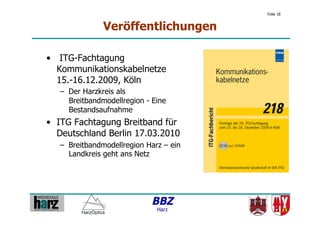 Folie 18


               Veröffentlichungen

•  ITG-Fachtagung
   Kommunikationskabelnetze
   15.-16.12.2009, Köln
   –  Der Harzkreis als
      Breitbandmodellregion - Eine
      Bestandsaufnahme
•  ITG Fachtagung Breitband für
   Deutschland Berlin 17.03.2010
   –  Breitbandmodellregion Harz – ein
      Landkreis geht ans Netz




                             BBZ
                               Harz
 