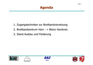 Folie 2


                      Agenda



1.  Zugangstechniken zur Breitbandvernetzung
2.  Breitbandzentrum Harz - > Bilanz Harzkreis
3.  Stand Ausbau und Förderung




                          BBZ
                           Harz
 