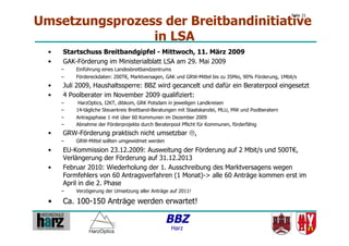 Umsetzungsprozess der Breitbandinitiative
                                                                                                       Folie 21




                in LSA
  •    Startschuss Breitbandgipfel - Mittwoch, 11. März 2009
  •    GAK-Förderung im Ministerialblatt LSA am 29. Mai 2009
       –    Einführung eines Landesbreitbandzentrums
       –    Fördereckdaten: 200T€, Marktversagen, GAK und GRW-Mittel bis zu 35Mio, 90% Förderung, 1Mbit/s
  •    Juli 2009, Haushaltssperre: BBZ wird gecancelt und dafür ein Beraterpool eingesetzt
  •    4 Poolberater im November 2009 qualifiziert:
       –     HarzOptics, I2KT, dibkom, GRK Potsdam in jeweiligen Landkreisen
       –    14-tägliche Steuerkreis Breitband-Beratungen mit Staatskanzlei, MLU, MW und Poolberatern
       –    Antragsphase 1 mit über 60 Kommunen im Dezember 2009
       –    Abnahme der Förderprojekte durch Beraterpool Pflicht für Kommunen, förderfähig
  •    GRW-Förderung praktisch nicht umsetzbar ,
       –    GRW-Mittel sollten umgewidmet werden
  •    EU-Kommission 23.12.2009: Ausweitung der Förderung auf 2 Mbit/s und 500T€,
       Verlängerung der Förderung auf 31.12.2013
  •    Februar 2010: Wiederholung der 1. Ausschreibung des Marktversagens wegen
       Formfehlers von 60 Antragsverfahren (1 Monat)-> alle 60 Anträge kommen erst im
       April in die 2. Phase
       –    Verzögerung der Umsetzung aller Anträge auf 2011!

  •    Ca. 100-150 Anträge werden erwartet!

                                                   BBZ
                                                     Harz
 