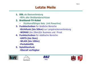 Folie 6


                  Letzte Meile
1.  DSL als Basisverbindung
    • 90% aller Breitbandanschlüsse
2.  Breitband-TV-Kabel
    •  Rückkanalfähiges Netz (mit Powerline)
3.  Funktechniken für ländliche Bereiche
    • Richtfunk (bis 50km) zur Langstreckenverbindung
    • WIMAX (bis 20km)für Business und Privat
4.  Funktechniken für städtische Bereiche
    • UMTS (bis 5km)
    • WLAN (bis 100m)
    • PortableDSL
5.  Satellitenfunk
    • Überall verfügbar


                          BBZ
                           Harz
 