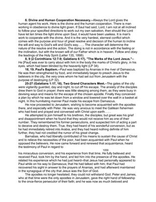6. Divine and Human Cooperation Necessary.--Always the Lord gives the
human agent his work. Here is the divine and the human cooperation. There is man
working in obedience to divine light given. If Saul had said, Lord, I am not at all inclined
to follow your specified directions to work out my own salvation, then should the Lord
have let ten times the light shine upon Saul, it would have been useless. It is man's
work to cooperate with the divine. And it is the very hardest, sternest conflict which
comes with the purpose and hour of great resolve and decision of the human to incline
the will and way to God's will and God's way. . . . The character will determine the
nature of the resolve and the action. The doing is not in accordance with the feeling or
the inclination, but with the known will of our Father which is in heaven. Follow and obey
the leadings of the Holy Spirit (Letter 135, 1898).
8, 9 (2 Corinthians 12:7-9; Galatians 6:17). "The Marks of the Lord Jesus."--
He [Paul] was ever to carry about with him in the body the marks of Christ's glory, in his
eyes, which had been blinded by the heavenly light (LP 34).
18, 19. Paul's Baptism.--Paul was baptized by Ananias in the river of Damascus.
He was then strengthened by food, and immediately began to preach Jesus to the
believers in the city, the very ones whom he had set out from Jerusalem with the
purpose of destroying (LP 32).
25-27 (Galatians 1:17, 18). Two Grand Characters Meet.--The gates of the city
were vigilantly guarded, day and night, to cut off his escape. The anxiety of the disciples
drew them to God in prayer; there was little sleeping among them, as they were busy in
devising ways and means for the escape of the chosen apostle. Finally they conceived
a plan by which he was let down from a window and lowered over the wall in a basket at
night. In this humiliating manner Paul made his escape from Damascus.
He now proceeded to Jerusalem, wishing to become acquainted with the apostles
there, and especially with Peter. He was very anxious to meet the Galilean fishermen
who had lived and prayed and conversed with Christ upon earth. . . .
He attempted to join himself to his brethren, the disciples; but great was his grief
and disappointment when he found that they would not receive him as one of their
number. They remembered his former persecutions, and suspected him of acting a part
to deceive and destroy them. True, they had heard of his wonderful conversion, but as
he had immediately retired into Arabia, and they had heard nothing definite of him
further, they had not credited the rumor of his great change.
Barnabas, who had liberally contributed of his means to sustain the cause of Christ
and to relieve the necessities of the poor, had been acquainted with Paul when he
opposed the believers. He now came forward and renewed that acquaintance, heard
the testimony of Paul in regard to
1059
his miraculous conversion, and his experience from that time. He fully believed and
received Paul, took him by the hand, and led him into the presence of the apostles. He
related his experience which he had just heard--that Jesus had personally appeared to
Paul while on his way to Damascus; that He had talked with him; that Paul had
recovered his sight in answer to the prayers of Ananias, and had afterward maintained
in the synagogue of the city that Jesus was the Son of God.
The apostles no longer hesitated; they could not withstand God. Peter and James,
who at that time were the only apostles in Jerusalem, gave the right hand of fellowship
to the once-fierce persecutor of their faith; and he was now as much beloved and
 
