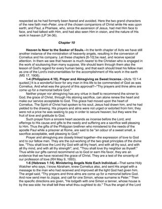 respected as he had formerly been feared and avoided. Here the two grand characters
of the new faith met--Peter, one of the chosen companions of Christ while He was upon
earth; and Paul, a Pharisee, who, since the ascension of Jesus, had met Him face to
face, and had talked with Him, and had also seen Him in vision, and the nature of His
work in heaven (LP 34-36).
Chapter 10
Heaven Is Near to the Seeker of Souls.--In the tenth chapter of Acts we have still
another instance of the ministration of heavenly angels, resulting in the conversion of
Cornelius and his company. Let these chapters [8-10] be read, and receive special
attention. In them we see that heaven is much nearer to the Christian who is engaged in
the work of soulsaving than many suppose. We should learn through them also the
lesson of God's regard for every human being, and that each should treat his fellow man
as one of the Lord's instrumentalities for the accomplishment of His work in the earth
(MS 17, 1908).
1-4 (Philippians 4:18). Prayer and Almsgiving as Sweet Incense.--[Acts 10:1-4
quoted.] It is a wonderful favor for any man in this life to be commended of God as was
Cornelius. And what was the ground of this approval?--"Thy prayers and thine alms are
come up for a memorial before God."
Neither prayer nor almsgiving has any virtue in itself to recommend the sinner to
God; the grace of Christ, through His atoning sacrifice, can alone renew the heart and
make our service acceptable to God. This grace had moved upon the heart of
Cornelius. The Spirit of Christ had spoken to his soul; Jesus had drawn him, and he had
yielded to the drawing. His prayers and alms were not urged or extorted from him; they
were not a price he was seeking to pay in order to secure heaven; but they were the
fruit of love and gratitude to God.
Such prayer from a sincere heart ascends as incense before the Lord; and
offerings to His cause and gifts to the needy and suffering are a sacrifice well pleasing
to Him. Thus the gifts of the Philippian brethren who ministered to the needs of the
apostle Paul while a prisoner at Rome, are said to be "an odour of a sweet smell, a
sacrifice acceptable, well pleasing to God."
Prayer and almsgiving are closely linked together--the expression of love to God
and to our fellow men. They are the out-working of the two great principles of the divine
law, "Thou shalt love the Lord thy God with all thy heart, and with all thy soul, and with
all thy mind, and with all thy strength"; and, "Thou shalt love thy neighbor as thyself."
Thus while our gifts cannot recommend us to God or earn His favor, they are an
evidence that we have received the grace of Christ. They are a test of the sincerity of
our profession of love (RH May 9, 1893).
1-6 (Hebrews 1:14). Ministering Angels Note Each Individual.--That same Holy
Watcher who says, I know Abraham, knew Cornelius also, and sent His angel with a
message to the man who had received and improved all the light God had given him.
The angel said, "Thy prayers and thine alms are come up for a memorial before God.
And now send men to Joppa, and call for one Simon, whose surname is Peter." Then
the specific directions are given, "He lodgeth with one Simon a tanner, whose house is
by the sea side: he shall tell thee what thou oughtest to do." Thus the angel of the Lord
 