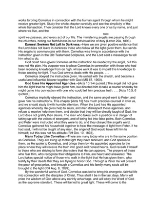 works to bring Cornelius in connection with the human agent through whom he might
receive greater light. Study the whole chapter carefully and see the simplicity of the
whole transaction. Then consider that the Lord knows every one of us by name, and just
where we live, and the
1060
spirit we possess, and every act of our life. The ministering angels are passing through
the churches, noting our faithfulness in our individual line of duty (Letter 20a, 1893).
Earnest Seekers Not Left in Darkness.--Here we are given positive evidence that
the Lord does not leave in darkness those who follow all the light given them, but sends
His angels to communicate with them. Cornelius was living in accordance with the
instruction given in the Old Testament Scriptures, and the Lord sent a messenger to tell
him what to do.
God could have given Cornelius all the instruction he needed by the angel, but this
was not His plan. His purpose was to place Cornelius in connection with those who had
been receiving knowledge from on high, whose work it was to impart this knowledge to
those seeking for light. Thus God always deals with His people. . . .
Cornelius obeyed the instruction given. He united with the church, and became a
useful and influential laborer together with God (MS 67, 1900).
God Uses His Appointed Agencies.--[Acts 10:1-4 quoted.] The angel did not give
him the light that he might have given him, but directed him to take a course whereby he
might come into connection with one who could tell him precious truth. . . . [Acts 10:5, 6
quoted.]
Cornelius implicitly obeyed the instruction, and the same angel went to Peter, and
gave him his instructions. This chapter [Acts 10] has much precious counsel in it for us,
and we should study it with humble attention. When the Lord has His appointed
agencies whereby He gives help to souls, and men disrespect these agencies, and
refuse to receive help from them, and decide that they will be directly taught of God, the
Lord does not gratify their desire. The man who takes such a position is in danger of
taking up with the voices of strangers, and of being led into false paths. Both Cornelius
and Peter were instructed what they were to do, and they obeyed the angel's word.
Cornelius gathered his household together to hear the message of light from Peter. If he
had said, I will not be taught of any man, the angel of God would have left him to
himself; but this was not his attitude (RH Oct. 10, 1893).
Many Today Like Cornelius.--There are many today who are in the same position
as Cornelius. They are living up to the light they have received, and God speaks to
them, as He spoke to Cornelius, and brings them by His appointed agencies to the
place where they will receive the truth into good and honest hearts. God reveals Himself
to those who are striving to form characters that He can approve. The prayers of those
who fear Him, who recognize their obligations to Him, are heard and answered. The
Lord takes special notice of those who walk in the light that He has given them, who
testify by their deeds that they are trying to honor God. Through a Peter He will present
the pearl of great price, and through a Cornelius and his family many souls will be
brought to the light (RH Aug. 8, 1899).
By the wonderful works of God, Cornelius was led to bring his energetic, faithful life
into connection with the disciples of Christ. Thus shall it be in the last days. Many will
prize the wisdom of God above any earthly advantage, and will obey the Word of God
as the supreme standard. These will be led to great light. These will come to the
 