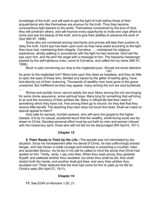 knowledge of the truth, and will seek to get this light of truth before those of their
acquaintance who like themselves are anxious for the truth. Thus they become
conscientious light bearers to the world. Themselves constrained by the love of God,
they will constrain others, and will improve every opportunity to invite and urge others to
come and see the beauty of the truth, and to give their abilities to advance the work of
God (MS 97, 1898).
Some who are numbered among merchants and princes will take their position to
obey the truth. God's eye has been upon such as they have acted according to the light
they have had, maintaining their integrity. Cornelius . . . maintained his religious
experience, strictly walking in accordance with the light he had received. God had His
eye upon him, and He sent His angel with a message to him. The heavenly messenger
passed by the self-righteous ones, came to Cornelius, and called him by name (MS 97,
1898).
Much is said concerning our duty to the neglected poor. Should not some attention
1061
be given to the neglected rich? Many look upon this class as hopeless, and they do little
to open the eyes of those who, blinded and dazed by the glitter of earthly glory, have
lost eternity out of their reckoning. Thousands of wealthy men have gone to the grave
unwarned. But indifferent as they may appear, many among the rich are soul burdened.
. . .
Riches and worldly honor cannot satisfy the soul. Many among the rich are longing
for some divine assurance, some spiritual hope. Many long for something that will bring
to an end the monotony of their aimless life. Many in official life feel their need of
something which they have not. Few among them go to church, for they feel that they
receive little benefit. The teaching they hear does not touch the heart. Shall we make no
special appeal to them?
God calls for earnest, humble workers, who will carry the gospel to the higher
classes. It is by no casual, accidental touch that the wealthy, world-loving souls can be
drawn to Christ. Decided personal effort must be put forth by men and women imbued
with the missionary spirit, those who will not fail nor be discouraged (RH April 6, 1911).
Chapter 12
6. Peter Ready to Yield Up His Life.--The apostle was not intimidated by the
situation. Since his reinstatement after his denial of Christ, he had unflinchingly braved
danger, and had shown a noble courage and boldness in preaching a crucified, risen,
and ascended Saviour. As he lay in his cell he called to mind the words that Christ had
spoken to him: "Verily, verily, I say unto thee, When thou wast young, thou girdedst
thyself, and walkedst whither thou wouldest: but when thou shalt be old, thou shalt
stretch forth thy hands, and another shall gird thee, and carry thee whither thou
wouldest not." Peter believed that the time had come for him to yield up his life for
Christ's sake (RH April 27, 1911).
Chapter 14
17. See EGW on Romans 1:20, 21.
 