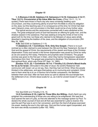 Chapter 15
1, 5 (Romans 2:24-29; Galatians 5:6; Ephesians 2:14-16; Colossians 2:14-17;
Titus 1:9-11). Circumcision of No Value After the Cross.--[Titus 1:9-11, 13, 14
quoted.] There were those in Paul's day who were constantly dwelling upon
circumcision, and they could bring plenty of proof from the Bible to show its obligation
on the Jews; but this teaching was of no consequence at this time; for Christ had died
upon Calvary's cross, and circumcision in the flesh could not be of any further value.
The typical service and the ceremonies connected with it were abolished at the
cross. The great antitypical Lamb of God had become an offering for guilty man, and the
shadow ceased in the substance. Paul was seeking to bring the minds of men to the
great truth for the time; but these who claimed to be followers of Jesus were wholly
absorbed in teaching the tradition of the Jews, and the obligation of circumcision (RH
May 29, 1888).
4-29. See EGW on Galatians 2:1-10.
11 (Galatians 3:8; 1 Corinthians 10:4). Only One Gospel.--There is no such
contrast as is often claimed to exist between the Old and the New Testament, the law of
God and the gospel of Christ, the requirements of the Jewish and those of the Christian
dispensation. Every soul saved in the former dispensation was saved by Christ as verily
as we are saved by Him today. Patriarchs and prophets were Christians. The gospel
promise was given to the first pair in Eden, when they had by transgression separated
themselves from God. The gospel was preached to Abraham. The Hebrews all drank of
that spiritual Rock, which was Christ (ST Sept. 14, 1882).
(Exodus 13:21, 22; 1 Corinthians 10:1-4; 1 Timothy 2:5.) Christ's Blood Avails
for Us as for Israel.--Shrouded in the pillar of cloud, the world's Redeemer held
communion with Israel. Let us not say, then, that they had not Christ. When the people
thirsted in the wilderness, and gave themselves up to murmuring and complaint, Christ
was to them what He is to us--a Saviour full of tender compassion, the Mediator
between them and God. After we have done our part to cleanse the soul temple from
the defilement of sin, Christ's blood avails for us, as it did for ancient Israel (YI July 18,
1901).
1062
Chapter 16
1-3. See EGW on 2 Timothy 3:14, 15.
14 (2 Corinthians 8:12). Light for Those Who Are Willing.--God's Spirit can only
enlighten the understanding of those who are willing to be enlightened. We read that
God opened the ears of Lydia, so that she attended to the message spoken by Paul. To
declare the whole counsel of God and all that was essential for Lydia to receive--this
was the part Paul was to act in her conversion; and then the God of all grace exercised
His power, leading the soul in the right way. God and the human agent cooperated, and
the work was wholly successful (Letter 150, 1900).
 