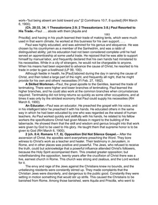 work--"but being absent am bold toward you" [2 Corinthians 10:7, 8 quoted] (RH March
6, 1900).
(Ch. 20:33, 34; 1 Thessalonians 2:9; 2 Thessalonians 3:8.) Paul Resorted to
His Trade.--Paul . . . abode with them [Aquila and
1063
Priscilla]; and having in his youth learned their trade of making tents, which were much
used in that warm climate, he worked at this business for his own support. . . .
Paul was highly educated, and was admired for his genius and eloquence. He was
chosen by his countrymen as a member of the Sanhedrim, and was a rabbi of
distinguished ability; yet his education had not been considered complete until he had
served an apprenticeship at some useful trade. He rejoiced that he was able to support
himself by manual labor, and frequently declared that his own hands had ministered to
his necessities. While in a city of strangers, he would not be chargeable to anyone.
When his means had been expended to advance the cause of Christ, he resorted to his
trade in order to gain a livelihood (LP 99, 100).
Although feeble in health, he [Paul] labored during the day in serving the cause of
Christ, and then toiled a large part of the night, and frequently all night, that he might
provide for his own and others' necessities (YI Feb. 27, 1902).
A Skilled Workman.--Paul, the great apostle to the Gentiles, learned the trade of
tentmaking. There were higher and lower branches of tentmaking. Paul learned the
higher branches, and he could also work at the common branches when circumstances
required. Tentmaking did not bring returns so quickly as some other occupations, and at
times it was only by the strictest economy that Paul could supply his necessities (RH
March 6, 1900).
An Educator.--Paul was an educator. He preached the gospel with his voice, and
in his intelligent labor he preached it with his hands. He educated others in the same
way in which he had been educated by one who was regarded as the wisest of human
teachers. As Paul worked quickly and skillfully with his hands, he related to his fellow
workers the specifications Christ had given Moses in regard to the building of the
tabernacle. He showed them that the skill and wisdom and genius brought into that work
were given by God to be used to His glory. He taught them that supreme honor is to be
given to God (RH March 6, 1900).
2 (ch. 8:4; Romans 1:7, 8). Opposition Did Not Silence Gospel.-- After the
ascension of Christ, the apostles went everywhere preaching the Word. They bore
witness to Christ's work as a teacher and healer. Their testimony in Jerusalem, in
Rome, and in other places was positive and powerful. The Jews, who refused to receive
the truth, could but acknowledge that a powerful influence attended Christ's followers,
because the Holy Spirit accompanied them. This created greater opposition; but
notwithstanding the opposition, twenty years after the crucifixion of Christ there was a
live, earnest church in Rome. This church was strong and zealous, and the Lord worked
for it.
The envy and rage of the Jews against the Christians knew no bounds, and the
unbelieving residents were constantly stirred up. They made complaints that the
Christian Jews were disorderly, and dangerous to the public good. Constantly they were
setting in motion something that would stir up strife. This caused the Christians to be
banished from Rome. Among those banished, were Aquila and Priscilla, who went to
 