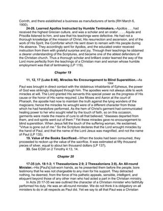 Corinth, and there established a business as manufacturers of tents (RH March 6,
1900).
24-26. Learned Apollos Instructed by Humble Tentmakers.--Apollos . . . had
received the highest Grecian culture, and was a scholar and an orator . . . . Aquila and
Priscilla listened to him, and saw that his teachings were defective. He had not a
thorough knowledge of the mission of Christ, His resurrection and ascension, and of the
work of His Spirit, the Comforter which He sent down to remain with His people during
His absence. They accordingly sent for Apollos, and the educated orator received
instruction from them with grateful surprise and joy. Through their teachings he obtained
a clearer understanding of the Scriptures, and became one of the ablest defenders of
the Christian church. Thus a thorough scholar and brilliant orator learned the way of the
Lord more perfectly from the teachings of a Christian man and woman whose humble
employment was that of tentmaking (LP 119).
Chapter 19
11, 12, 17 (Luke 8:46). Miracles No Encouragement to Blind Superstition.--As
1064
Paul was brought in direct contact with the idolatrous inhabitants of Ephesus, the power
of God was strikingly displayed through him. The apostles were not always able to work
miracles at will. The Lord granted His servants this special power as the progress of His
cause or the honor of His name required. Like Moses and Aaron at the court of
Pharaoh, the apostle had now to maintain the truth against the lying wonders of the
magicians; hence the miracles he wrought were of a different character from those
which he had heretofore performed. As the hem of Christ's garment had communicated
healing power to her who sought relief by the touch of faith, so on this occasion,
garments were made the means of cure to all that believed; "diseases departed from
them, and evil spirits went out of them." Yet these miracles gave no encouragement to
blind superstition. When Jesus felt the touch of the suffering woman, He exclaimed,
"Virtue is gone out of me." So the Scripture declares that the Lord wrought miracles by
the hand of Paul, and that the name of the Lord Jesus was magnified, and not the name
of Paul (LP 135).
19. Value of the Books Sacrificed.--When the books had been consumed, they
proceeded to reckon up the value of the sacrifice. It was estimated at fifty thousand
pieces of silver, equal to about ten thousand dollars (LP 137).
33. See EGW on 2 Timothy 4:13, 14.
Chapter 20
17-35 (ch. 18:1-3; 1 Thessalonians 2:9; 2 Thessalonians 3:8). An All-round
Minister.--His [Paul's] toil-worn hands, as he presented them before the people, bore
testimony that he was not chargeable to any man for his support. They detracted
nothing, he deemed, from the force of his pathetic appeals, sensible, intelligent, and
eloquent beyond those of any other man who had acted a part in the Christian ministry.
In Acts 20:17-35 we see outlined the character of a Christian minister who faithfully
performed his duty. He was an all-round minister. We do not think it is obligatory on all
ministers to do in all respects as Paul did. Yet we say to all that Paul was a Christian
 