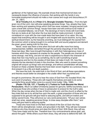 gentleman of the highest type. His example shows that mechanical toil does not
necessarily lessen the influence of anyone, that working with the hands in any
honorable employment should not make a man coarse and rough and discourteous (YI
Jan. 31, 1901).
30 (2 Timothy 4:3, 4; 2 Peter 2:1). Strangle Unstable Theories.-- From the light
given me of the Lord, men will arise speaking perverse things. Yea, already they have
been working and speaking things which God has never revealed, bringing sacred truth
upon a level with common things. Issues have been and will continue to be made of
men's conceited fallacies, not of truth. The devisings of men's minds will invent tests
that are no tests at all, that when the true test shall be made prominent, it shall be
considered on a par with the man-made tests that have been of no value. We may
expect that everything will be brought in and mingled with sound doctrine, but by clear,
spiritual discernment, by the heavenly anointing, we must distinguish the sacred from
the common which is being brought in to confuse faith and sound judgment and demerit
the great, grand, testing truth for this time. . . .
Never, never was there a time when the truth will suffer more from being
misrepresented, belittled, demerited through the perverse disputings of men than in
these last days. Men have brought themselves in with their heterogeneous mass of
heresies which they represent as oracles for the people. The people are charmed with
some strange, new thing, and are not wise in experience to discern the character of
ideas that men may frame up as something. But to call it something of great
consequence and tie it to the oracles of God does not make it truth. Oh, how this
rebukes the low standard of piety in the churches. Men who want to present something
original will conjure up things new and strange, and without consideration will step
forward on these unstable theories that have been woven together as a precious theory.
And present it as a life and death question. . . .
We have the truth, the solid truth in the Word of God, and all these speculations
and theories would better be strangled in the cradle rather than nourished and
1065
brought to prominence. We are to hear the voice of God from His revealed Word, the
sure word of prophecy. Those who will magnify themselves and seek to do some
wonderful thing would better come to a sound mind (Letter 136a, 1898).
(Psalm 119:126, 127; 1 Timothy 4:1.) Traitors to Truth Become Her Worst
Persecutors.--Much so-called Christianity passes for genuine, faithful soundness, but it
is because those who profess it have no persecution to endure for the truth's sake.
When the day comes when the law of God is made void, and the church is sifted by the
fiery trials that are to try all that live upon the earth, a great proportion of those who are
supposed to be genuine will give heed to seducing spirits, and will turn traitors and
betray sacred trusts. They will prove our very worst persecutors. "Of your own selves
shall men arise, speaking perverse things, to draw away disciples after them;" and
many will give heed to seducing spirits.
Those who have lived on the flesh and blood of the Son of God--His Holy
Word--will be strengthened, rooted, and grounded in the faith. They will see increased
evidence why they should prize and obey the Word of God. With David, they will say,
"They have made void thy law. Therefore love I thy commandments above gold; yea,
above fine gold." While others count them dross, they will arise to defend the faith. All
 