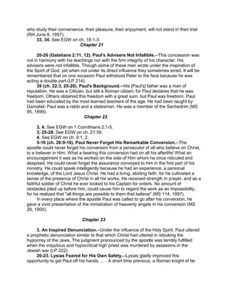 who study their convenience, their pleasure, their enjoyment, will not stand in their trial
(RH June 8, 1897).
33, 34. See EGW on ch. 18:1-3.
Chapter 21
20-26 (Galatians 2:11, 12). Paul's Advisers Not Infallible.--This concession was
not in harmony with his teachings nor with the firm integrity of his character. His
advisers were not infallible. Though some of these men wrote under the inspiration of
the Spirit of God, yet when not under its direct influence they sometimes erred. It will be
remembered that on one occasion Paul withstood Peter to the face because he was
acting a double part (LP 214).
39 (ch. 22:3, 25-28). Paul's Background.--His [Paul's] father was a man of
reputation. He was a Cilician, but still a Roman citizen; for Paul declares that he was
freeborn. Others obtained this freedom with a great sum, but Paul was freeborn. Paul
had been educated by the most learned teachers of the age. He had been taught by
Gamaliel. Paul was a rabbi and a statesman. He was a member of the Sanhedrim (MS
95, 1899).
Chapter 22
3, 4. See EGW on 1 Corinthians 2:1-5.
3, 25-28. See EGW on ch. 21:39.
4. See EGW on ch. 9:1, 2.
5-16 (ch. 26:9-16). Paul Never Forgot His Remarkable Conversion.--The
apostle could never forget his conversion from a persecutor of all who believe on Christ,
to a believer in Him. What a bearing this conversion had on all his afterlife! What an
encouragement it was as he worked on the side of Him whom he once ridiculed and
despised. He could never forget the assurance conveyed to him in the first part of his
ministry. He could speak intelligently because he had an experience, a personal
knowledge, of the Lord Jesus Christ. He had a living, abiding faith, for he cultivated a
sense of the presence of Christ in all his works. He received strength in prayer, and as a
faithful soldier of Christ he ever looked to his Captain for orders. No amount of
obstacles piled up before him, could cause him to regard the work as an impossibility,
for he realized that "all things are possible to them that believe" (MS 114, 1897).
In every place where the apostle Paul was called to go after his conversion, he
gave a vivid presentation of the ministration of heavenly angels in his conversion (MS
29, 1900).
Chapter 23
3. An Inspired Denunciation.--Under the influence of the Holy Spirit, Paul uttered
a prophetic denunciation similar to that which Christ had uttered in rebuking the
hypocrisy of the Jews. The judgment pronounced by the apostle was terribly fulfilled
when the iniquitous and hypocritical high priest was murdered by assassins in the
Jewish war (LP 222).
20-23. Lysias Feared for His Own Safety.--Lysias gladly improved this
opportunity to get Paul off his hands. . . . A short time previous, a Roman knight of far
 
