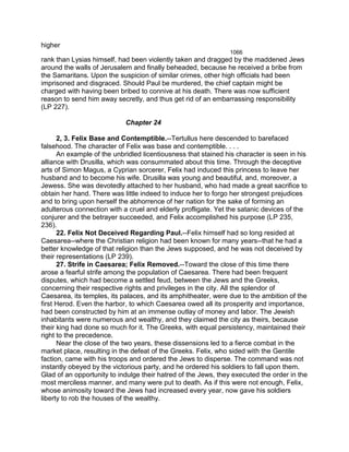higher
1066
rank than Lysias himself, had been violently taken and dragged by the maddened Jews
around the walls of Jerusalem and finally beheaded, because he received a bribe from
the Samaritans. Upon the suspicion of similar crimes, other high officials had been
imprisoned and disgraced. Should Paul be murdered, the chief captain might be
charged with having been bribed to connive at his death. There was now sufficient
reason to send him away secretly, and thus get rid of an embarrassing responsibility
(LP 227).
Chapter 24
2, 3. Felix Base and Contemptible.--Tertullus here descended to barefaced
falsehood. The character of Felix was base and contemptible. . . .
An example of the unbridled licentiousness that stained his character is seen in his
alliance with Drusilla, which was consummated about this time. Through the deceptive
arts of Simon Magus, a Cyprian sorcerer, Felix had induced this princess to leave her
husband and to become his wife. Drusilla was young and beautiful, and, moreover, a
Jewess. She was devotedly attached to her husband, who had made a great sacrifice to
obtain her hand. There was little indeed to induce her to forgo her strongest prejudices
and to bring upon herself the abhorrence of her nation for the sake of forming an
adulterous connection with a cruel and elderly profligate. Yet the satanic devices of the
conjurer and the betrayer succeeded, and Felix accomplished his purpose (LP 235,
236).
22. Felix Not Deceived Regarding Paul.--Felix himself had so long resided at
Caesarea--where the Christian religion had been known for many years--that he had a
better knowledge of that religion than the Jews supposed, and he was not deceived by
their representations (LP 239).
27. Strife in Caesarea; Felix Removed.--Toward the close of this time there
arose a fearful strife among the population of Caesarea. There had been frequent
disputes, which had become a settled feud, between the Jews and the Greeks,
concerning their respective rights and privileges in the city. All the splendor of
Caesarea, its temples, its palaces, and its amphitheater, were due to the ambition of the
first Herod. Even the harbor, to which Caesarea owed all its prosperity and importance,
had been constructed by him at an immense outlay of money and labor. The Jewish
inhabitants were numerous and wealthy, and they claimed the city as theirs, because
their king had done so much for it. The Greeks, with equal persistency, maintained their
right to the precedence.
Near the close of the two years, these dissensions led to a fierce combat in the
market place, resulting in the defeat of the Greeks. Felix, who sided with the Gentile
faction, came with his troops and ordered the Jews to disperse. The command was not
instantly obeyed by the victorious party, and he ordered his soldiers to fall upon them.
Glad of an opportunity to indulge their hatred of the Jews, they executed the order in the
most merciless manner, and many were put to death. As if this were not enough, Felix,
whose animosity toward the Jews had increased every year, now gave his soldiers
liberty to rob the houses of the wealthy.
 