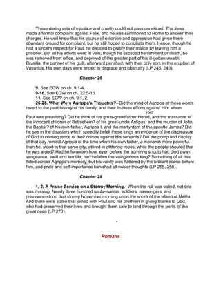 These daring acts of injustice and cruelty could not pass unnoticed. The Jews
made a formal complaint against Felix, and he was summoned to Rome to answer their
charges. He well knew that his course of extortion and oppression had given them
abundant ground for complaint, but he still hoped to conciliate them. Hence, though he
had a sincere respect for Paul, he decided to gratify their malice by leaving him a
prisoner. But all his efforts were in vain; though he escaped banishment or death, he
was removed from office, and deprived of the greater part of his ill-gotten wealth.
Drusilla, the partner of his guilt, afterward perished, with their only son, in the eruption of
Vesuvius. His own days were ended in disgrace and obscurity (LP 245, 246).
Chapter 26
9. See EGW on ch. 9:1-4.
9-16. See EGW on ch. 22:5-16.
11. See EGW on ch. 9:1, 2.
26-28. What Were Agrippa's Thoughts?--Did the mind of Agrippa at these words
revert to the past history of his family, and their fruitless efforts against Him whom
1067
Paul was preaching? Did he think of his great-grandfather Herod, and the massacre of
the innocent children of Bethlehem? of his great-uncle Antipas, and the murder of John
the Baptist? of his own father, Agrippa I, and the martyrdom of the apostle James? Did
he see in the disasters which speedily befell these kings an evidence of the displeasure
of God in consequence of their crimes against His servants? Did the pomp and display
of that day remind Agrippa of the time when his own father, a monarch more powerful
than he, stood in that same city, attired in glittering robes, while the people shouted that
he was a god? Had he forgotten how, even before the admiring shouts had died away,
vengeance, swift and terrible, had befallen the vainglorious king? Something of all this
flitted across Agrippa's memory; but his vanity was flattered by the brilliant scene before
him, and pride and self-importance banished all nobler thoughts (LP 255, 256).
Chapter 28
1, 2. A Praise Service on a Stormy Morning.--When the roll was called, not one
was missing. Nearly three hundred souls--sailors, soldiers, passengers, and
prisoners--stood that stormy November morning upon the shore of the island of Melita.
And there were some that joined with Paul and his brethren in giving thanks to God,
who had preserved their lives and brought them safe to land through the perils of the
great deep (LP 270).
-
Romans
 
