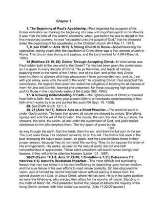 Chapter 1
1. The Beginning of Paul's Apostleship.--Paul regarded the occasion of his
formal ordination as marking the beginning of a new and important epoch in his lifework.
It was from the time of this solemn ceremony, when, just before he was to depart on his
first missionary journey, he was "separated unto the gospel of God," that he afterward
dated the beginning of his apostleship in the Christian church (RH May 11, 1911).
7, 8 (see EGW on Acts 18:2). A Strong Church in Rome.--Notwithstanding the
opposition, twenty years after the crucifixion of Christ there was a live, earnest church in
Rome. This church was strong and zealous, and the Lord worked for it (RH March 6,
1900).
14 (Matthew 28:19, 20). Debtor Through Accepting Christ.--In what sense was
Paul debtor both to the Jew and to the Greek? To him had been given the commission,
as it is given to every disciple of Christ, "Go ye therefore, and teach all nations,
baptizing them in the name of the Father, and of the Son, and of the Holy Ghost;
teaching them to observe all things whatsoever I have commanded you: and, lo, I am
with you alway, even unto the end of the world." In accepting Christ, Paul accepted this
commission. He realized that upon him rested the obligation of laboring for all classes of
men--for Jew and Gentile, learned and unlearned, for those occupying high positions
and for those in the most lowly walks of life (Letter 262, 1903).
17. A Growing Understanding of Faith.--The righteousness of Christ is revealed
from faith to faith; that is, from your present faith to an increased understanding of that
faith which works by love and purifies the soul (RH Sept. 18, 1908).
20. See EGW on ch. 12:1, 2.
20, 21 (Acts 14:17). Nature Acts as a Silent Preacher.--The material world is
under God's control. The laws that govern all nature are obeyed by nature. Everything
speaks and acts the will of the Creator. The clouds, the rain, the dew, the sunshine, the
showers, the wind, the storm, all are under the supervision of God, and yield implicit
obedience to him who employs them. The tiny spear of grass bursts
1068
its way through the earth, first the blade, then the ear, and then the full corn in the ear.
The Lord uses these, His obedient servants, to do His will. The fruit is first seen in the
bud, enclosing the future pear, peach, or apple, and the Lord develops these in their
proper season, because they do not resist His working. They do not oppose the order of
His arrangements. His works, as seen in the natural world, are not one half
comprehended or appreciated. These silent preachers will teach human beings their
lessons, if they will only be attentive hearers (Letter 131, 1897).
20-25 (Psalm 19:1-3; Acts 17:22-29; 1 Corinthians 1:21; Colossians 2:9;
Hebrews 1:3). Nature's Revelation Imperfect.--The most difficult and humiliating
lesson that man has to learn is his own inefficiency in depending upon human wisdom,
and the sure failure of his own efforts to read nature correctly. Sin has obscured his
vision, and of himself he cannot interpret nature without placing it above God. He
cannot discern in it God, or Jesus Christ, whom He has sent. He is in the same position
as were the Athenians, who erected their altars for the worship of nature. Standing in
the midst of Mars' Hill, Paul presented before the people of Athens the majesty of the
living God in contrast with their idolatrous worship. [Acts 17:22-29 quoted.]
 