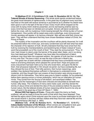 Chapter 3
19 (Matthew 27:21; 2 Corinthians 5:10; Jude 15; Revelation 20:12, 13). The
Tattered Shreds of Human Reasoning.--The whole world stands condemned before
the great moral standard of righteousness. In the great day of judgment every soul that
has lived on the earth will receive sentence in accordance as to whether his deeds have
been good or evil in the light of the law of God. Every mouth will be stopped as the
cross with its dying Victim shall be presented, and its real bearing shall be seen by
every mind that has been sin blinded and corrupted. Sinners will stand condemned
before the cross, with its mysterious Victim bowing beneath the infinite burden of human
transgression. How quickly will be swept away every subterfuge, every lying excuse!
Human apostasy will appear in its heinous character. Men will see what their choice has
been. They will then understand that they have chosen Barabbas instead of Christ, the
Prince of Peace.
The mystery of the incarnation and the crucifixion will be plainly discerned; for it will
be presented before the mind's eye, and every condemned soul will read what has been
the character of his rejection of truth. All will understand that they have erred from the
truth by receiving the misinterpretations and bewitching lies of Satan instead of "every
word that proceedeth out of the mouth of God." They read the announcement, "Thou, O
man, hast chosen to stand under the banner of the great rebel, Satan, and in so doing
thou hast destroyed thyself." Whatever may have been the endowment of talent,
whatever may have been the supposed wisdom, the rejecter of truth has then no ability
to turn unto God. The door is shut, as was the door of the ark in Noah's day.
The great men of earth will then understand that they have surrendered mind and
heart to ensnaring philosophy which pleased the carnal heart. Hope and grace and
every inducement had been held out by One who loved them, and gave His life for
them, that whosoever believeth in Him should not perish, but have everlasting life, but
they refused the love of God. Their lofty opinions, their human reasonings, were
extolled; they declared themselves sufficient in themselves to understand divine
mysteries, and they thought their own powers of discrimination were strong enough to
discern truth for themselves. They fell an easy prey to Satan's subtlety, for he presented
before them specious errors in human philosophy, which has an infatuation for human
minds. They turned from the Source of all wisdom, and worshiped intellect. The
message and the messengers of God were criticized and discarded as beneath their
human, lofty ideas. The invitations of mercy were made a jest, and they denied the
divinity of Jesus Christ and derided the idea of His pre-existence before He assumed
human nature. But the tattered shreds of human reasoning will be found to be only as
ropes of sand in the great day of God (ST March 7, 1895).
Wicked Will Feel Agony of Cross.--Those who reject the mercy so freely
proffered, will yet be made to know the worth of that which they have despised. They
will feel the agony which Christ endured upon the cross to purchase redemption for all
who would receive it. And they will then realize what they have lost--eternal life and the
immortal inheritance (RH Sept. 4, 1883).
(Matthew 7:23; 27:40, 42; Romans 14:11; 15; Revelation 1:7; 6:15-17.)
Indescribable Confusion of the Wicked.--When sinners are compelled to look upon
Him who clothed His divinity with humanity, and who still wears this garb, their
 