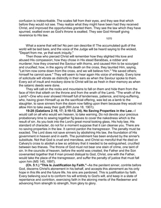 confusion is indescribable. The scales fall from their eyes, and they see that which
before they would not see. They realize what they might have been had they received
Christ, and improved the opportunities granted them. They see the law which they have
spurned, exalted even as God's throne is exalted. They see God Himself giving
reverence to His law.
1070
What a scene that will be! No pen can describe it! The accumulated guilt of the
world will be laid bare, and the voice of the Judge will be heard saying to the wicked,
"Depart from me, ye that work iniquity."
Then those who pierced Christ will remember how they slighted His love and
abused His compassion; how they chose in His stead Barabbas, a robber and
murderer; how they crowned the Saviour with thorns, and caused Him to be scourged
and crucified; how, in the agony of His death on the cross, they taunted Him, saying,
"Let him now come down from the cross, and we will believe him." "He saved others;
himself he cannot save." They will seem to hear again His voice of entreaty. Every tone
of solicitude will vibrate as distinctly in their ears as when the Saviour spoke to them.
Every act of insult and mockery done to Christ will be as fresh in their memory as when
the satanic deeds were done.
They will call on the rocks and mountains to fall on them and hide them from the
face of Him that sitteth on the throne and from the wrath of the Lamb. "The wrath of the
Lamb"--One who ever showed Himself full of tenderness, patience, and long-suffering,
who, having given Himself up as the sacrificial offering, was led as a lamb to the
slaughter, to save sinners from the doom now falling upon them because they would not
allow Him to take away their guilt (RH June 18, 1901).
19-28 (Galatians 2:16, 17; 3:10-13, 24). No Saving Properties in the Law.--I
would call on all who would win heaven, to take warning. Do not devote your precious
probationary time to sewing together fig leaves to cover the nakedness which is the
result of sin. As you look into the Lord's great moral looking glass, His holy law, His
standard of character, do not for a moment suppose that it can cleanse you. There are
no saving properties in the law. It cannot pardon the transgressor. The penalty must be
exacted. The Lord does not save sinners by abolishing His law, the foundation of His
government in heaven and in earth. The punishment has been endured by the sinner's
substitute. Not that God is cruel and merciless, and Christ so merciful that He died on
Calvary's cross to abolish a law so arbitrary that it needed to be extinguished, crucified
between two thieves. The throne of God must not bear one stain of crime, one taint of
sin. In the councils of heaven, before the world was created, the Father and the Son
covenanted together that if man proved disloyal to God, Christ, one with the Father,
would take the place of the transgressor, and suffer the penalty of justice that must fall
upon him (MS 145, 1897).
(Ch. 5:1.) "This Is Justification by Faith."--As the penitent sinner, contrite before
God, discerns Christ's atonement in his behalf, and accepts this atonement as his only
hope in this life and the future life, his sins are pardoned. This is justification by faith.
Every believing soul is to conform his will entirely to God's will, and keep in a state of
repentance and contrition, exercising faith in the atoning merits of the Redeemer and
advancing from strength to strength, from glory to glory.
 