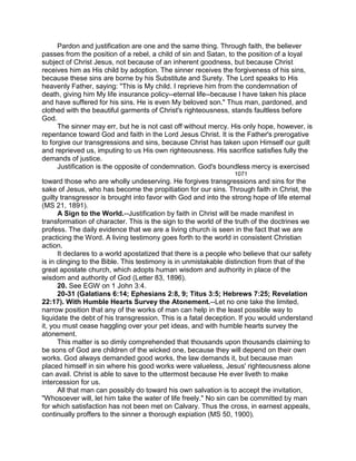 Pardon and justification are one and the same thing. Through faith, the believer
passes from the position of a rebel, a child of sin and Satan, to the position of a loyal
subject of Christ Jesus, not because of an inherent goodness, but because Christ
receives him as His child by adoption. The sinner receives the forgiveness of his sins,
because these sins are borne by his Substitute and Surety. The Lord speaks to His
heavenly Father, saying: "This is My child. I reprieve him from the condemnation of
death, giving him My life insurance policy--eternal life--because I have taken his place
and have suffered for his sins. He is even My beloved son." Thus man, pardoned, and
clothed with the beautiful garments of Christ's righteousness, stands faultless before
God.
The sinner may err, but he is not cast off without mercy. His only hope, however, is
repentance toward God and faith in the Lord Jesus Christ. It is the Father's prerogative
to forgive our transgressions and sins, because Christ has taken upon Himself our guilt
and reprieved us, imputing to us His own righteousness. His sacrifice satisfies fully the
demands of justice.
Justification is the opposite of condemnation. God's boundless mercy is exercised
1071
toward those who are wholly undeserving. He forgives transgressions and sins for the
sake of Jesus, who has become the propitiation for our sins. Through faith in Christ, the
guilty transgressor is brought into favor with God and into the strong hope of life eternal
(MS 21, 1891).
A Sign to the World.--Justification by faith in Christ will be made manifest in
transformation of character. This is the sign to the world of the truth of the doctrines we
profess. The daily evidence that we are a living church is seen in the fact that we are
practicing the Word. A living testimony goes forth to the world in consistent Christian
action.
It declares to a world apostatized that there is a people who believe that our safety
is in clinging to the Bible. This testimony is in unmistakable distinction from that of the
great apostate church, which adopts human wisdom and authority in place of the
wisdom and authority of God (Letter 83, 1896).
20. See EGW on 1 John 3:4.
20-31 (Galatians 6:14; Ephesians 2:8, 9; Titus 3:5; Hebrews 7:25; Revelation
22:17). With Humble Hearts Survey the Atonement.--Let no one take the limited,
narrow position that any of the works of man can help in the least possible way to
liquidate the debt of his transgression. This is a fatal deception. If you would understand
it, you must cease haggling over your pet ideas, and with humble hearts survey the
atonement.
This matter is so dimly comprehended that thousands upon thousands claiming to
be sons of God are children of the wicked one, because they will depend on their own
works. God always demanded good works, the law demands it, but because man
placed himself in sin where his good works were valueless, Jesus' righteousness alone
can avail. Christ is able to save to the uttermost because He ever liveth to make
intercession for us.
All that man can possibly do toward his own salvation is to accept the invitation,
"Whosoever will, let him take the water of life freely." No sin can be committed by man
for which satisfaction has not been met on Calvary. Thus the cross, in earnest appeals,
continually proffers to the sinner a thorough expiation (MS 50, 1900).
 