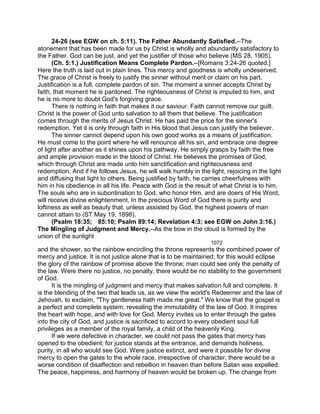 24-26 (see EGW on ch. 5:11). The Father Abundantly Satisfied.--The
atonement that has been made for us by Christ is wholly and abundantly satisfactory to
the Father. God can be just, and yet the justifier of those who believe (MS 28, 1905).
(Ch. 5:1.) Justification Means Complete Pardon.--[Romans 3:24-26 quoted.]
Here the truth is laid out in plain lines. This mercy and goodness is wholly undeserved.
The grace of Christ is freely to justify the sinner without merit or claim on his part.
Justification is a full, complete pardon of sin. The moment a sinner accepts Christ by
faith, that moment he is pardoned. The righteousness of Christ is imputed to him, and
he is no more to doubt God's forgiving grace.
There is nothing in faith that makes it our saviour. Faith cannot remove our guilt.
Christ is the power of God unto salvation to all them that believe. The justification
comes through the merits of Jesus Christ. He has paid the price for the sinner's
redemption. Yet it is only through faith in His blood that Jesus can justify the believer.
The sinner cannot depend upon his own good works as a means of justification.
He must come to the point where he will renounce all his sin, and embrace one degree
of light after another as it shines upon his pathway. He simply grasps by faith the free
and ample provision made in the blood of Christ. He believes the promises of God,
which through Christ are made unto him sanctification and righteousness and
redemption. And if he follows Jesus, he will walk humbly in the light, rejoicing in the light
and diffusing that light to others. Being justified by faith, he carries cheerfulness with
him in his obedience in all his life. Peace with God is the result of what Christ is to him.
The souls who are in subordination to God, who honor Him, and are doers of His Word,
will receive divine enlightenment. In the precious Word of God there is purity and
loftiness as well as beauty that, unless assisted by God, the highest powers of man
cannot attain to (ST May 19, 1898).
(Psalm 18:35; 85:10; Psalm 89:14; Revelation 4:3; see EGW on John 3:16.)
The Mingling of Judgment and Mercy.--As the bow in the cloud is formed by the
union of the sunlight
1072
and the shower, so the rainbow encircling the throne represents the combined power of
mercy and justice. It is not justice alone that is to be maintained; for this would eclipse
the glory of the rainbow of promise above the throne; man could see only the penalty of
the law. Were there no justice, no penalty, there would be no stability to the government
of God.
It is the mingling of judgment and mercy that makes salvation full and complete. It
is the blending of the two that leads us, as we view the world's Redeemer and the law of
Jehovah, to exclaim, "Thy gentleness hath made me great." We know that the gospel is
a perfect and complete system, revealing the immutability of the law of God. It inspires
the heart with hope, and with love for God. Mercy invites us to enter through the gates
into the city of God, and justice is sacrificed to accord to every obedient soul full
privileges as a member of the royal family, a child of the heavenly King.
If we were defective in character, we could not pass the gates that mercy has
opened to the obedient; for justice stands at the entrance, and demands holiness,
purity, in all who would see God. Were justice extinct, and were it possible for divine
mercy to open the gates to the whole race, irrespective of character, there would be a
worse condition of disaffection and rebellion in heaven than before Satan was expelled.
The peace, happiness, and harmony of heaven would be broken up. The change from
 