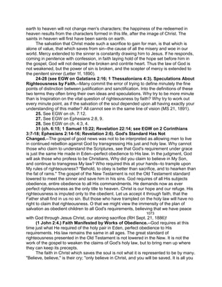 earth to heaven will not change men's characters; the happiness of the redeemed in
heaven results from the characters formed in this life, after the image of Christ. The
saints in heaven will first have been saints on earth.
The salvation that Christ made such a sacrifice to gain for man, is that which is
alone of value, that which saves from sin--the cause of all the misery and woe in our
world. Mercy extended to the sinner is constantly drawing him to Jesus. If he responds,
coming in penitence with confession, in faith laying hold of the hope set before him in
the gospel, God will not despise the broken and contrite heart. Thus the law of God is
not weakened, but the power of sin is broken, and the scepter of mercy is extended to
the penitent sinner (Letter 1f, 1890).
24-28 (see EGW on Galatians 2:16; 1 Thessalonians 4:3). Speculations About
Righteousness by Faith.--Many commit the error of trying to define minutely the fine
points of distinction between justification and sanctification. Into the definitions of these
two terms they often bring their own ideas and speculations. Why try to be more minute
than is Inspiration on the vital question of righteousness by faith? Why try to work out
every minute point, as if the salvation of the soul depended upon all having exactly your
understanding of this matter? All cannot see in the same line of vision (MS 21, 1891).
25. See EGW on ch. 7:12.
27. See EGW on Ephesians 2:8, 9.
28. See EGW on ch. 4:3, 4.
31 (ch. 6:15; 1 Samuel 15:22; Revelation 22:14; see EGW on 2 Corinthians
3:7-18; Ephesians 2:14-16; Revelation 2:6). God's Standard Has Not
Changed.--The gospel of good news was not to be interpreted as allowing men to live
in continued rebellion against God by transgressing His just and holy law. Why cannot
those who claim to understand the Scriptures, see that God's requirement under grace
is just the same He made in Eden--perfect obedience to His law. In the judgment, God
will ask those who profess to be Christians, Why did you claim to believe in My Son,
and continue to transgress My law? Who required this at your hands--to trample upon
My rules of righteousness? "Behold, to obey is better than sacrifice, and to hearken than
the fat of rams." The gospel of the New Testament is not the Old Testament standard
lowered to meet the sinner and save him in his sins. God requires of all His subjects
obedience, entire obedience to all His commandments. He demands now as ever
perfect righteousness as the only title to heaven. Christ is our hope and our refuge. His
righteousness is imputed only to the obedient. Let us accept it through faith, that the
Father shall find in us no sin. But those who have trampled on the holy law will have no
right to claim that righteousness. O that we might view the immensity of the plan of
salvation as obedient children to all God's requirements, believing that we have peace
1073
with God through Jesus Christ, our atoning sacrifice (RH Sept. 21, 1886)!
(1 John 2:4.) Faith Manifested by Works of Obedience.--God requires at this
time just what He required of the holy pair in Eden, perfect obedience to His
requirements. His law remains the same in all ages. The great standard of
righteousness presented in the Old Testament is not lowered in the New. It is not the
work of the gospel to weaken the claims of God's holy law, but to bring men up where
they can keep its precepts.
The faith in Christ which saves the soul is not what it is represented to be by many.
"Believe, believe," is their cry; "only believe in Christ, and you will be saved. It is all you
 