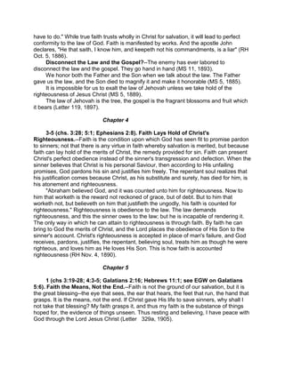 have to do." While true faith trusts wholly in Christ for salvation, it will lead to perfect
conformity to the law of God. Faith is manifested by works. And the apostle John
declares, "He that saith, I know him, and keepeth not his commandments, is a liar" (RH
Oct. 5, 1886).
Disconnect the Law and the Gospel?--The enemy has ever labored to
disconnect the law and the gospel. They go hand in hand (MS 11, 1893).
We honor both the Father and the Son when we talk about the law. The Father
gave us the law, and the Son died to magnify it and make it honorable (MS 5, 1885).
It is impossible for us to exalt the law of Jehovah unless we take hold of the
righteousness of Jesus Christ (MS 5, 1889).
The law of Jehovah is the tree, the gospel is the fragrant blossoms and fruit which
it bears (Letter 119, 1897).
Chapter 4
3-5 (chs. 3:28; 5:1; Ephesians 2:8). Faith Lays Hold of Christ's
Righteousness.--Faith is the condition upon which God has seen fit to promise pardon
to sinners; not that there is any virtue in faith whereby salvation is merited, but because
faith can lay hold of the merits of Christ, the remedy provided for sin. Faith can present
Christ's perfect obedience instead of the sinner's transgression and defection. When the
sinner believes that Christ is his personal Saviour, then according to His unfailing
promises, God pardons his sin and justifies him freely. The repentant soul realizes that
his justification comes because Christ, as his substitute and surety, has died for him, is
his atonement and righteousness.
"Abraham believed God, and it was counted unto him for righteousness. Now to
him that worketh is the reward not reckoned of grace, but of debt. But to him that
worketh not, but believeth on him that justifieth the ungodly, his faith is counted for
righteousness." Righteousness is obedience to the law. The law demands
righteousness, and this the sinner owes to the law; but he is incapable of rendering it.
The only way in which he can attain to righteousness is through faith. By faith he can
bring to God the merits of Christ, and the Lord places the obedience of His Son to the
sinner's account. Christ's righteousness is accepted in place of man's failure, and God
receives, pardons, justifies, the repentant, believing soul, treats him as though he were
righteous, and loves him as He loves His Son. This is how faith is accounted
righteousness (RH Nov. 4, 1890).
Chapter 5
1 (chs 3:19-28; 4:3-5; Galatians 2:16; Hebrews 11:1; see EGW on Galatians
5:6). Faith the Means, Not the End.--Faith is not the ground of our salvation, but it is
the great blessing--the eye that sees, the ear that hears, the feet that run, the hand that
grasps. It is the means, not the end. If Christ gave His life to save sinners, why shall I
not take that blessing? My faith grasps it, and thus my faith is the substance of things
hoped for, the evidence of things unseen. Thus resting and believing, I have peace with
God through the Lord Jesus Christ (Letter 329a, 1905).
 
