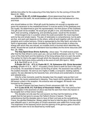 definite time either for the outpouring of the Holy Spirit or for the coming of Christ (RH
March 22, 1892).
8 (John 15:26, 27). A Gift Unexcelled.--Christ determined that when He
ascended from this earth, He would bestow a gift on those who had believed on Him,
and those
1053
who should believe on Him. What gift could He bestow rich enough to signalize and
grace His ascension to the mediatorial throne? It must be worthy of His greatness and
His royalty. He determined to give His representative, the third person of the Godhead.
This gift could not be excelled. He would give all gifts in one, and therefore the divine
Spirit, that converting, enlightening, and sanctifying power, would be His donation. . . .
Christ longed to be in a position where He could accomplish the most important
work by few and simple means. The plan of redemption is comprehensive; but its parts
are few, and each part depends on the others, while all work together with the utmost
simplicity and in entire harmony. Christ is represented by the Holy Spirit; and when this
Spirit is appreciated, when those controlled by the Spirit communicate to others the
energy with which they are imbued, an invisible chord is touched which electrifies the
whole. Would that we could all understand how boundless are the divine resources (SW
Nov. 28, 1905).
The Holy Spirit Gives Divine Authority.--Jesus says, "Ye shall receive power,
after that the Holy Ghost is come upon you: and ye shall be witnesses unto me." It is the
union of the Holy Spirit and the testimony of the living witness that is to warn the world.
The worker for God is the agent through which the heavenly communication is given,
and the Holy Spirit gives divine authority to the word of truth (RH April 4, 1893).
8, 9. See EGW on ch. 2:1-4.
9 (Psalm 24:7-10; 47:5, 6; Psalm 68:17, 18; Ephesians 4:8). Christ Ascended
as King.--[Psalm 47:5, 6; 68:17, 18 quoted.] Christ came to earth as God in the guise
of humanity. He ascended to heaven as the King of saints. His ascension was worthy of
His exalted character. He went as one mighty in battle, a conqueror, leading captivity
captive. He was attended by the heavenly host, amid shouts and acclamations of praise
and celestial song. . . .
Only for a few moments could the disciples hear the angels' song as their Lord
ascended, His hands outstretched in blessing. They heard not the greeting He received.
All heaven united in His reception. His entrance was not begged. All heaven was
honored by His presence. . . .
The seal of heaven has been fixed to Christ's atonement (MS 134, 1897).
9-11 (Luke 24:50, 51). Full Glory of Ascension Veiled.--The most precious fact
to the disciples in the ascension of Jesus was that He went from them into heaven in
the tangible form of their divine Teacher. . . .
The disciples not only saw the Lord ascend, but they had the testimony of the
angels that He had gone to occupy His Father's throne in heaven. The last
remembrance that the disciples were to have of their Lord was as the sympathizing
Friend, the glorified Redeemer. Moses veiled his face to hide the glory of the law which
was reflected upon it, and the glory of Christ's ascension was veiled from human sight.
The brightness of the heavenly escort and the opening of the glorious gates of God to
welcome Him were not to be discerned by mortal eyes.
 