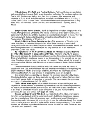 (2 Corinthians 5:7.) Faith and Feeling Distinct.--Faith and feeling are as distinct
as the east is from the west. Faith is not dependent on feeling. We must earnestly cry to
God in faith, feeling or no feeling, and then live our prayers. Our assurance and
evidence is God's word, and after we have asked we must believe without doubting. I
praise Thee, O God, I praise Thee. Thou hast not failed me in the performance of Thy
word. Thou has revealed Thyself unto me, and I am Thine to do Thy will (Letter 7,
1892).
1074
Simplicity and Power of Faith.--Faith is simple in its operation and powerful in its
results. Many professed Christians, who have a knowledge of the sacred Word, and
believe its truth, fail in the childlike trust that is essential to the religion of Jesus. They do
not reach out with that peculiar touch that brings the virtue of healing to the soul (
Redemption: The Miracles of Christ, p. 97).
11 (ch. 3:24-26). A Divine Remedy for Sin.--The atonement of Christ is not a
mere skillful way to have our sins pardoned; it is a divine remedy for the cure of
transgression and the restoration of spiritual health. It is the Heaven-ordained means by
which the righteousness of Christ may be not only upon us but in our hearts and
characters (Letter 406, 1906).
12-19 (Matthew 4:1-11; 1 Corinthians 15:22, 45; Philippians 2:5-8; Hebrews
2:14-18; 4:15). Strength in Cooperating With God.--[Romans 5:12, 18, 19 quoted.]
The apostle contrasts the disobedience of Adam and the full, entire obedience of Christ.
Think of what Christ's obedience means to us! It means that in His strength we too may
obey. Christ was a human being. He served His heavenly Father with all the strength of
His human nature. He has a twofold nature, at once human and divine. He is both God
and man.
Christ came to this world to show us what God can do and what we can do in
cooperation with God. In human flesh He went into the wilderness to be tempted by the
enemy. He knows what it is to hunger and thirst. He knows the weakness and the
infirmities of the flesh. He was tempted in all points like as we are tempted.
Our ransom has been paid by our Saviour. No one need be enslaved by Satan.
Christ stands before us as our divine example, our all-powerful Helper. We have been
bought with a price that it is impossible to compute. Who can measure the goodness
and mercy of redeeming love (MS 76, 1903)?
Christ a Free Moral Agent.--The second Adam was a free moral agent, held
responsible for His conduct. Surrounded by intensely subtle and misleading influences,
He was much less favorably situated than was the first Adam to lead a sinless life. Yet
in the midst of sinners He resisted every temptation to sin, and maintained His
innocency. He was ever sinless (SW Sept. 29, 1903).
Man on Vantage Ground With God.--As related to the first Adam, men receive
from him nothing but guilt and the sentence of death. But Christ steps in and passes
over the ground where Adam fell, enduring every test in man's behalf. He redeems
Adam's disgraceful failure and fall by coming forth from the trial untarnished. This places
man on vantage ground with God. It places him where, through accepting Christ as his
Saviour, he becomes a partaker of the divine nature. Thus he becomes connected with
God and Christ (Letter 68, 1899).
 