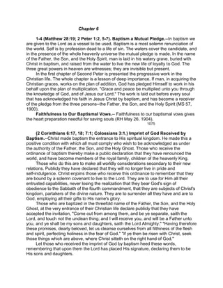 Chapter 6
1-4 (Matthew 28:19; 2 Peter 1:2, 5-7). Baptism a Mutual Pledge.--In baptism we
are given to the Lord as a vessel to be used. Baptism is a most solemn renunciation of
the world. Self is by profession dead to a life of sin. The waters cover the candidate, and
in the presence of the whole heavenly universe the mutual pledge is made. In the name
of the Father, the Son, and the Holy Spirit, man is laid in his watery grave, buried with
Christ in baptism, and raised from the water to live the new life of loyalty to God. The
three great powers in heaven are witnesses; they are invisible but present.
In the first chapter of Second Peter is presented the progressive work in the
Christian life. The whole chapter is a lesson of deep importance. If man, in acquiring the
Christian graces, works on the plan of addition, God has pledged Himself to work in his
behalf upon the plan of multiplication. "Grace and peace be multiplied unto you through
the knowledge of God, and of Jesus our Lord." The work is laid out before every soul
that has acknowledged his faith in Jesus Christ by baptism, and has become a receiver
of the pledge from the three persons--the Father, the Son, and the Holy Spirit (MS 57,
1900).
Faithfulness to Our Baptismal Vows.-- Faithfulness to our baptismal vows gives
the heart preparation needful for saving souls (RH May 26, 1904).
1075
(2 Corinthians 6:17, 18; 7:1; Colossians 3:1.) Imprint of God Received by
Baptism.--Christ made baptism the entrance to His spiritual kingdom. He made this a
positive condition with which all must comply who wish to be acknowledged as under
the authority of the Father, the Son, and the Holy Ghost. Those who receive the
ordinance of baptism thereby make a public declaration that they have renounced the
world, and have become members of the royal family, children of the heavenly King.
Those who do this are to make all worldly considerations secondary to their new
relations. Publicly they have declared that they will no longer live in pride and
self-indulgence. Christ enjoins those who receive this ordinance to remember that they
are bound by a solemn covenant to live to the Lord. They are to use for Him all their
entrusted capabilities, never losing the realization that they bear God's sign of
obedience to the Sabbath of the fourth commandment, that they are subjects of Christ's
kingdom, partakers of the divine nature. They are to surrender all they have and are to
God, employing all their gifts to His name's glory.
Those who are baptized in the threefold name of the Father, the Son, and the Holy
Ghost, at the very entrance of their Christian life declare publicly that they have
accepted the invitation, "Come out from among them, and be ye separate, saith the
Lord, and touch not the unclean thing; and I will receive you, and will be a Father unto
you, and ye shall be my sons and daughters, saith the Lord Almighty." "Having therefore
these promises, dearly beloved, let us cleanse ourselves from all filthiness of the flesh
and spirit, perfecting holiness in the fear of God." "If ye then be risen with Christ, seek
those things which are above, where Christ sitteth on the right hand of God."
Let those who received the imprint of God by baptism heed these words,
remembering that upon them the Lord has placed His signature, declaring them to be
His sons and daughters.
 