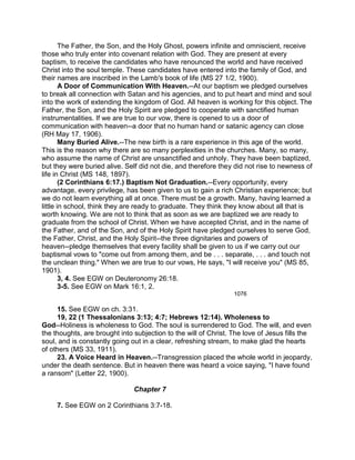 The Father, the Son, and the Holy Ghost, powers infinite and omniscient, receive
those who truly enter into covenant relation with God. They are present at every
baptism, to receive the candidates who have renounced the world and have received
Christ into the soul temple. These candidates have entered into the family of God, and
their names are inscribed in the Lamb's book of life (MS 27 1/2, 1900).
A Door of Communication With Heaven.--At our baptism we pledged ourselves
to break all connection with Satan and his agencies, and to put heart and mind and soul
into the work of extending the kingdom of God. All heaven is working for this object. The
Father, the Son, and the Holy Spirit are pledged to cooperate with sanctified human
instrumentalities. If we are true to our vow, there is opened to us a door of
communication with heaven--a door that no human hand or satanic agency can close
(RH May 17, 1906).
Many Buried Alive.--The new birth is a rare experience in this age of the world.
This is the reason why there are so many perplexities in the churches. Many, so many,
who assume the name of Christ are unsanctified and unholy. They have been baptized,
but they were buried alive. Self did not die, and therefore they did not rise to newness of
life in Christ (MS 148, 1897).
(2 Corinthians 6:17.) Baptism Not Graduation.--Every opportunity, every
advantage, every privilege, has been given to us to gain a rich Christian experience; but
we do not learn everything all at once. There must be a growth. Many, having learned a
little in school, think they are ready to graduate. They think they know about all that is
worth knowing. We are not to think that as soon as we are baptized we are ready to
graduate from the school of Christ. When we have accepted Christ, and in the name of
the Father, and of the Son, and of the Holy Spirit have pledged ourselves to serve God,
the Father, Christ, and the Holy Spirit--the three dignitaries and powers of
heaven--pledge themselves that every facility shall be given to us if we carry out our
baptismal vows to "come out from among them, and be . . . separate, . . . and touch not
the unclean thing." When we are true to our vows, He says, "I will receive you" (MS 85,
1901).
3, 4. See EGW on Deuteronomy 26:18.
3-5. See EGW on Mark 16:1, 2.
1076
15. See EGW on ch. 3:31.
19, 22 (1 Thessalonians 3:13; 4:7; Hebrews 12:14). Wholeness to
God--Holiness is wholeness to God. The soul is surrendered to God. The will, and even
the thoughts, are brought into subjection to the will of Christ. The love of Jesus fills the
soul, and is constantly going out in a clear, refreshing stream, to make glad the hearts
of others (MS 33, 1911).
23. A Voice Heard in Heaven.--Transgression placed the whole world in jeopardy,
under the death sentence. But in heaven there was heard a voice saying, "I have found
a ransom" (Letter 22, 1900).
Chapter 7
7. See EGW on 2 Corinthians 3:7-18.
 