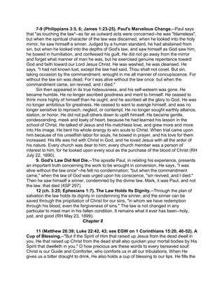 7-9 (Philippians 3:5, 6; James 1:23-25). Paul's Marvelous Change.--Paul says
that "as touching the law"--as far as outward acts were concerned--he was "blameless",
but when the spiritual character of the law was discerned, when he looked into the holy
mirror, he saw himself a sinner. Judged by a human standard, he had abstained from
sin, but when he looked into the depths of God's law, and saw himself as God saw him,
he bowed in humiliation, and confessed his guilt. He did not go away from the mirror
and forget what manner of man he was, but he exercised genuine repentance toward
God and faith toward our Lord Jesus Christ. He was washed, he was cleansed. He
says, "I had not known lust, except the law had said, Thou shalt not covet. But sin,
taking occasion by the commandment, wrought in me all manner of concupiscence. For
without the law sin was dead. For I was alive without the law once: but when the
commandment came, sin revived, and I died."
Sin then appeared in its true hideousness, and his self-esteem was gone. He
became humble. He no longer ascribed goodness and merit to himself. He ceased to
think more highly of himself than he ought, and he ascribed all the glory to God. He was
no longer ambitious for greatness. He ceased to want to avenge himself, and was no
longer sensitive to reproach, neglect, or contempt. He no longer sought earthly alliance,
station, or honor. He did not pull others down to uplift himself. He became gentle,
condescending, meek and lowly of heart, because he had learned his lesson in the
school of Christ. He talked of Jesus and His matchless love, and grew more and more
into His image. He bent his whole energy to win souls to Christ. When trial came upon
him because of his unselfish labor for souls, he bowed in prayer, and his love for them
increased. His life was hid with Christ in God, and he loved Jesus with all the ardor of
his nature. Every church was dear to him; every church member was a person of
interest to him; for he looked upon every soul as the purchase of the blood of Christ (RH
July 22, 1890).
9. God's Law Did Not Die.--The apostle Paul, in relating his experience, presents
an important truth concerning the work to be wrought in conversion. He says, "I was
alive without the law once"--he felt no condemnation; "but when the commandment
came," when the law of God was urged upon his conscience, "sin revived, and I died."
Then he saw himself a sinner, condemned by the divine law. Mark, it was Paul, and not
the law, that died (4SP 297).
12 (ch. 3:25; Ephesians 1:7). The Law Holds Its Dignity.--Through the plan of
salvation the law holds its dignity in condemning the sinner, and the sinner can be
saved through the propitiation of Christ for our sins, "in whom we have redemption
through his blood, even the forgiveness of sins." The law is not changed in any
particular to meet man in his fallen condition. It remains what it ever has been--holy,
just, and good (RH May 23, 1899).
Chapter 8
11 (Matthew 26:39; Luke 22:42, 43; see EGW on 1 Corinthians 15:20, 40-52). A
Cup of Blessing.--"But if the Spirit of Him that raised up Jesus from the dead dwell in
you, He that raised up Christ from the dead shall also quicken your mortal bodies by His
Spirit that dwelleth in you." O how precious are these words to every bereaved soul!
Christ is our Guide and Comforter, who comforts us in all our tribulations. When He
gives us a bitter draught to drink, He also holds a cup of blessing to our lips. He fills the
 