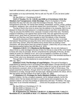 heart with submission, with joy and peace in believing,
1077
and enables us to say submissively, Not my will, but Thy will, O Lord, be done (Letter
65a, 1894).
13. See EGW on 1 Corinthians 9:24-27.
15-21 (1 Timothy 1:9, 10; 1:22-25; see EGW on 2 Corinthians 3:6-9). Not
Obedient, but Transgressors, Under Bondage.--Paul in his Epistle to Timothy
describes the very men who are under the bondage of the law. They are the
transgressors of the law. He names them lawless, disobedient, sinners, unholy, profane,
murderers, adulterers, liars, and all who depart from sound doctrine. 1 Timothy 1:9, 10.
The law of God is the mirror to show man the defects in his character. But it is not
pleasant to those who take pleasure in unrighteousness to see their moral deformity.
They do not prize this faithful mirror, because it reveals to them their sins. Therefore,
instead of instituting a war against their carnal minds, they war against the true and
faithful mirror, given them by Jehovah for the very purpose that they may not be
deceived, but that they may have revealed to them the defects in their character.
Should the discovery of these defects lead them to hate the mirror, or to hate
themselves? Should they put away the mirror which discovers these defects? No; the
sins which they cherish, which the faithful mirror shows them as existing in their
characters, will close before them the portals of heaven, unless they are put away, and
they become perfect before God (RH March 8, 1870).
(Galatians 4:24-31; 5:1.) Obedience Not Bondage.--No one who believes in
Jesus Christ is under bondage to the law of God; for His law is a law of life, not of death,
to those who obey its precepts. All who comprehend the spirituality of the law, all who
realize its power as a detector of sin, are in just as helpless a condition as is Satan
himself, unless they accept the atonement provided for them in the remedial sacrifice of
Jesus Christ, who is our atonement--at-one-ment with God.
Through faith in Christ obedience to every principle of the law is made possible
(MS 122, 1901).
(Galatians 3:6-9.) The Bondage of Legal Religion.--The spirit of bondage is
engendered by seeking to live in accordance with legal religion, through striving to fulfill
the claims of the law in our own strength. There is hope for us only as we come under
the Abrahamic covenant, which is the covenant of grace by faith in Christ Jesus. The
gospel preached to Abraham, through which he had hope, was the same gospel that is
preached to us today, through which we have hope. Abraham looked unto Jesus, who is
also the Author and the Finisher of our faith (YI Sept. 22, 1892).
17 (Galatians 4:7). Privileges for God's Obedient Children.--God loves His
obedient children. He has a kingdom prepared, not for disloyal subjects, but for His
children whom He has tested and tried in a world marred and corrupted by sin. As
obedient children, we have the privilege of relationship with God. "If children," He says,
"then heirs" to an immortal inheritance. . . . Christ and His people are one (Letter 119,
1897).
18. See EGW on 2 Corinthians 4:17, 18.
22. See EGW on Genesis 3:17, 18.
26. See EGW on Matthew 3:13-17.
26, 34 (Ephesians 5:2; Hebrews 7:24-28; 8:1, 2; Hebrews 9:24; 1 John 2:1;
Revelation 8:3, 4; see EGW on Acts 1:11; Hebrews 7:25). Intercession of Christ
 