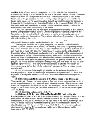 and His Spirit.--Christ Jesus is represented as continually standing at the altar,
momentarily offering up the sacrifice for the sins of the world. He is a minister of the true
tabernacle which the Lord pitched and not man. The typical shadows of the Jewish
tabernacle no longer possess any virtue. A daily and yearly typical atonement is no
longer to be made, but the atoning sacrifice through a mediator is essential because of
the constant commission of sin. Jesus is officiating in the presence of God, offering up
His shed blood, as it had been a lamb slain. Jesus presents the oblation offered for
every offense and every shortcoming of the sinner.
Christ, our Mediator, and the Holy Spirit are constantly interceding in man's behalf,
but the Spirit pleads not for us as does Christ who presents His blood, shed from the
foundation of the world; the Spirit works upon our hearts, drawing out prayers and
penitence, praise and thanksgiving. The gratitude which flows from our lips is the result
of the Spirit striking the cords
1078
of the soul in holy memories, awakening the music of the heart.
The religious services, the prayers, the praise, the penitent confession of sin
ascend from true believers as incense to the heavenly sanctuary; but passing through
the corrupt channels of humanity, they are so defiled that unless purified by blood, they
can never be of value with God. They ascend not in spotless purity, and unless the
Intercessor who is at God's right hand presents and purifies all by His righteousness, it
is not acceptable to God. All incense from earthly tabernacles must be moist with the
cleansing drops of the blood of Christ. He holds before the Father the censer of His own
merits, in which there is no taint of earthly corruption. He gathers into this censer the
prayers, the praise, and the confessions of His people, and with these He puts His own
spotless righteousness. Then, perfumed with the merits of Christ's propitiation, the
incense comes up before God wholly and entirely acceptable. Then gracious answers
are returned.
O, that all may see that everything in obedience, in penitence, in praise and
thanksgiving must be placed upon the glowing fire of the righteousness of Christ. The
fragrance of this righteousness ascends like a cloud around the mercy seat (MS 50,
1900).
29 (2 Corinthians 3:18; Colossians 3:10). Moral Image of God Restored
Through Christ.--Though the moral image of God was almost obliterated by the sin of
Adam, through the merits and power of Jesus it may be renewed. Man may stand with
the moral image of God in his character; for Jesus will give it to him. Unless the moral
image of God is seen in man, he can never enter the city of God as a conqueror (RH
June 10, 1890).
29, 30. See EGW on Ephesians 1:4, 5, 11.
34 (Hebrews 7:25; 2:1; see EGW on Matthew 28:18). Kept by Christ's
Intercessions.--Everyone who will break from the slavery and service of Satan, and will
stand under the blood-stained banner of Prince Immanuel will be kept by Christ's
intercessions. Christ, as our Mediator, at the right hand of the Father, ever keeps us in
view, for it is as necessary that He should keep us by His intercessions as that He
should redeem us with His blood. If He lets go His hold of us for one moment, Satan
stands ready to destroy. Those purchased by His blood, He now keeps by His
intercession (MS 73, 1893).
 