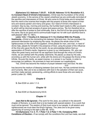 (Ephesians 5:2; Hebrews 7:25-27; 9:23-26; Hebrews 13:15; Revelation 8:3,
4.) Constant Need of Christ's Intercession.--Christ was the foundation of the whole
Jewish economy. In the service of the Jewish priesthood we are continually reminded of
the sacrifice and intercession of Christ. All who come to Christ today are to remember
that His merit is the incense that mingles with the prayers of those who repent of their
sins and receive pardon and mercy and grace. Our need of Christ's intercession is
constant. Day by day, morning and evening, the humble heart needs to offer up prayers
to which will be returned answers of grace and peace and joy. "By him therefore let us
offer the sacrifice of praise to God continually, that is, the fruit of our lips giving thanks to
his name. But to do good and to communicate forget not: for with such sacrifice God is
well pleased" (MS 14, 1901).
(John 14:6; 1 Timothy 2:5; Hebrews 9:11-14.) Clothed With His Priestly
Vestments.--Christ is the connecting link between God and man. He has promised His
personal intercession by employing His name. He places the whole virtue of His
righteousness on the side of the suppliant. Christ pleads for man, and man, in need of
divine help, pleads for himself in the presence of God, using the power of the influence
of the One who gave His life for the world. As we acknowledge before God our
appreciation of Christ's merits, fragrance is given to our intercessions. Oh, who can
value this great mercy and love! As we approach God through the virtue of Christ's
merits, we are clothed with His priestly vestments. He places us close by His side,
encircling us with His human arm, while with His divine arm He grasps the throne of the
Infinite. He puts His merits, as sweet incense, in a censer in our hands, in order to
encourage our petitions. He promises to hear and answer our supplications.
Yes, Christ has become the medium of prayer between man and God. He also
1079
has become the medium of blessing between God and man. He has combined divinity
and humanity. Men are to be co-laborers with God in the salvation of their own souls,
and then make earnest, persevering, untiring efforts to save those who are ready to
perish (Letter 22, 1898).
Chapter 9
5. See EGW on John 1:1-3.
Chapter 10
5. See EGW on Deuteronomy 6:6-9.
Chapter 11
Jews Not to Be Ignored.--The work for the Jews, as outlined in the eleventh
chapter of Romans, is a work that is to be treated with special wisdom. It is a work that
must not be ignored. The wisdom of God must come to our people. In all wisdom and
righteousness we must clear the King's highway. The Jews are to be given every
opportunity of coming to the light (Letter 96, 1910).
4-6 (Ephesians 1:4, 5, 11; 1 Peter 1:2; 2 Peter 1:10). Complying With
Conditions of Election.--If we comply with the conditions the Lord has made, we shall
 