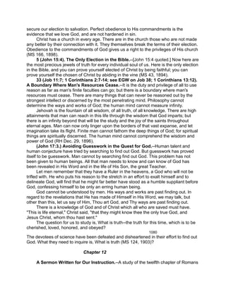 secure our election to salvation. Perfect obedience to His commandments is the
evidence that we love God, and are not hardened in sin.
Christ has a church in every age. There are in the church those who are not made
any better by their connection with it. They themselves break the terms of their election.
Obedience to the commandments of God gives us a right to the privileges of His church
(MS 166, 1898).
5 (John 15:4). The Only Election in the Bible.--[John 15:4 quoted.] Now here are
the most precious jewels of truth for every individual soul of us. Here is the only election
in the Bible, and you can prove yourself elected of Christ by being faithful; you can
prove yourself the chosen of Christ by abiding in the vine (MS 43, 1894).
33 (Job 11:7; 1 Corinthians 2:7-14; see EGW on Job 38; 1 Corinthians 13:12).
A Boundary Where Man's Resources Cease.--It is the duty and privilege of all to use
reason as far as man's finite faculties can go; but there is a boundary where man's
resources must cease. There are many things that can never be reasoned out by the
strongest intellect or discerned by the most penetrating mind. Philosophy cannot
determine the ways and works of God; the human mind cannot measure infinity.
Jehovah is the fountain of all wisdom, of all truth, of all knowledge. There are high
attainments that man can reach in this life through the wisdom that God imparts; but
there is an infinity beyond that will be the study and the joy of the saints throughout
eternal ages. Man can now only linger upon the borders of that vast expanse, and let
imagination take its flight. Finite man cannot fathom the deep things of God; for spiritual
things are spiritually discerned. The human mind cannot comprehend the wisdom and
power of God (RH Dec. 29, 1896).
(John 17:3.) Avoiding Guesswork in the Quest for God.--Human talent and
human conjecture have tried by searching to find out God. But guesswork has proved
itself to be guesswork. Man cannot by searching find out God. This problem has not
been given to human beings. All that man needs to know and can know of God has
been revealed in His Word and in the life of His Son, the great Teacher.
Let men remember that they have a Ruler in the heavens, a God who will not be
trifled with. He who puts his reason to the stretch in an effort to exalt himself and to
delineate God, will find that he might far better have stood as a humble suppliant before
God, confessing himself to be only an erring human being.
God cannot be understood by men. His ways and works are past finding out. In
regard to the revelations that He has made of Himself in His Word, we may talk, but
other than this, let us say of Him, Thou art God, and Thy ways are past finding out.
There is a knowledge of God and of Christ which all who are saved must have.
"This is life eternal," Christ said, "that they might know thee the only true God, and
Jesus Christ, whom thou hast sent."
The question for us to study is, What is truth--the truth for this time, which is to be
cherished, loved, honored, and obeyed?
1080
The devotees of science have been defeated and disheartened in their effort to find out
God. What they need to inquire is, What is truth (MS 124, 1903)?
Chapter 12
A Sermon Written for Our Instruction.--A study of the twelfth chapter of Romans
 