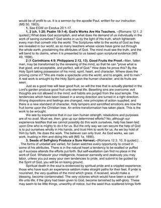 would be of profit to us. It is a sermon by the apostle Paul, written for our instruction
(MS 50, 1903).
1. See EGW on Exodus 20:1-17.
1, 2 (ch. 1:20; Psalm 19:1-4). God's Works Are His Teachers. --[Romans 12:1, 2
quoted.] What does God accomplish, and what does He demand of us individually in the
work of saving ourselves? God works in us by the light of His truth, which lighteneth
every man that cometh into the world. The Scriptures refer to the works of God as they
are revealed in our world, as so many teachers whose voices have gone out through
the whole earth, proclaiming the attributes of God. The mind must see the truth, and the
will bend to its claims, when it is presented to us based upon scriptural evidence (MS
49, 1898).
2 (1 Corinthians 4:9; Philippians 2:12, 13). Good Fruits the Proof.--Man, fallen
man, may be transformed by the renewing of the mind, so that he can "prove what is
that good, and acceptable, and perfect, will of God." How does he prove this? By the
Holy Spirit taking possession of his mind, spirit, heart, and character. Where does the
proving come in? "We are made a spectacle unto the world, and to angels, and to men."
A real work is wrought by the Holy Spirit upon the human character, and its fruits are
seen.
Just as a good tree will bear good fruit, so will the tree that is actually planted in the
Lord's garden produce good fruit unto eternal life. Besetting sins are overcome; evil
thoughts are not allowed in the mind; evil habits are purged from the soul temple. The
tendencies which have been biased in a wrong direction are turned in a right direction.
Wrong dispositions and feelings are changed, new principles of action supplied, and
there is a new standard of character. Holy tempers and sanctified emotions are now the
fruit borne upon the Christian tree. An entire transformation has taken place. This is the
work to be wrought.
We see by experience that in our own human strength, resolutions and purposes
are of no avail. Must we, then, give up our determined efforts? No; although our
experience testifies that we cannot possibly do this work ourselves, help has been laid
upon One who is mighty to do it for us. But the only way we can secure the help of God
is to put ourselves wholly in His hands, and trust Him to work for us. As we lay hold of
Him by faith, He does the work. The believer can only trust. As God works, we can
work, trusting in Him and doing His will (MS 1a, 1890).
3. Seeds of Self-glory Produce a Sure Harvest.--[Romans 12:3, 10, 9 quoted.] . .
. The forms of unbelief are varied, for Satan watches every opportunity to crowd in
some of his attributes. There is in the natural heart a tendency to be exalted or puffed
up if success attends the efforts put forth. But self-exaltation can find no place in the
work of God. Whatever your intelligence, however earnestly and zealously you may
labor, unless you put away your own tendencies to pride, and submit to be guided by
the Spirit of God, you will be on losing ground.
Spiritual death in the soul is evidenced by spiritual pride and a crippled experience;
those who have such an experience seldom make straight paths for their feet. If pride is
nourished, the very qualities of the mind which grace, if received, would make a
blessing, become contaminated. The very victories which would have been a savor of
life unto life, if the glory had been given to God, become tarnished by self-glory. These
may seem to be little things, unworthy of notice, but the seed thus scattered brings forth
 
