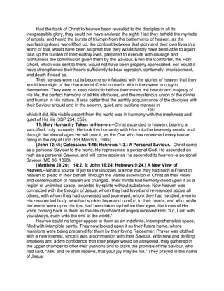 Had the track of Christ to heaven been revealed to the disciples in all its
inexpressible glory, they could not have endured the sight. Had they beheld the myriads
of angels, and heard the bursts of triumph from the battlements of heaven, as the
everlasting doors were lifted up, the contrast between that glory and their own lives in a
world of trial, would have been so great that they would hardly have been able to again
take up the burden of their earthly lives, prepared to execute with courage and
faithfulness the commission given them by the Saviour. Even the Comforter, the Holy
Ghost, which was sent to them, would not have been properly appreciated, nor would it
have strengthened their hearts sufficiently to bear reproach, contumely, imprisonment,
and death if need be.
Their senses were not to become so infatuated with the glories of heaven that they
would lose sight of the character of Christ on earth, which they were to copy in
themselves. They were to keep distinctly before their minds the beauty and majesty of
His life, the perfect harmony of all His attributes, and the mysterious union of the divine
and human in His nature. It was better that the earthly acquaintance of the disciples with
their Saviour should end in the solemn, quiet, and sublime manner in
1054
which it did. His visible ascent from the world was in harmony with the meekness and
quiet of His life (3SP 254, 255).
11. Holy Humanity Taken to Heaven.--Christ ascended to heaven, bearing a
sanctified, holy humanity. He took this humanity with Him into the heavenly courts, and
through the eternal ages He will bear it, as the One who has redeemed every human
being in the city of God (RH March 9, 1905).
(John 12:45; Colossians 1:15; Hebrews 1:3.) A Personal Saviour.--Christ came
as a personal Saviour to the world. He represented a personal God. He ascended on
high as a personal Saviour, and will come again as He ascended to heaven--a personal
Saviour (MS 86, 1898).
(Matthew 28:20; 14:2, 3; John 16:24; Hebrews 9:24.) A New View of
Heaven.--What a source of joy to the disciples to know that they had such a Friend in
heaven to plead in their behalf! Through the visible ascension of Christ all their views
and contemplation of heaven are changed. Their minds had formerly dwelt upon it as a
region of unlimited space, tenanted by spirits without substance. Now heaven was
connected with the thought of Jesus, whom they had loved and reverenced above all
others, with whom they had conversed and journeyed, whom they had handled, even in
His resurrected body, who had spoken hope and comfort to their hearts, and who, while
the words were upon His lips, had been taken up before their eyes, the tones of His
voice coming back to them as the cloudy chariot of angels received Him: "Lo, I am with
you always, even unto the end of the world."
Heaven could no longer appear to them as an indefinite, incomprehensible space,
filled with intangible spirits. They now looked upon it as their future home, where
mansions were being prepared for them by their loving Redeemer. Prayer was clothed
with a new interest, since it was a communion with their Saviour. With new and thrilling
emotions and a firm confidence that their prayer would be answered, they gathered in
the upper chamber to offer their petitions and to claim the promise of the Saviour, who
had said, "Ask, and ye shall receive, that your joy may be full." They prayed in the name
of Jesus.
 