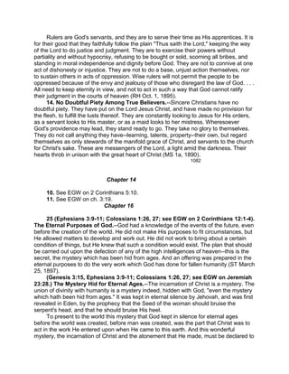 Rulers are God's servants, and they are to serve their time as His apprentices. It is
for their good that they faithfully follow the plain "Thus saith the Lord," keeping the way
of the Lord to do justice and judgment. They are to exercise their powers without
partiality and without hypocrisy, refusing to be bought or sold, scorning all bribes, and
standing in moral independence and dignity before God. They are not to connive at one
act of dishonesty or injustice. They are not to do a base, unjust action themselves, nor
to sustain others in acts of oppression. Wise rulers will not permit the people to be
oppressed because of the envy and jealousy of those who disregard the law of God. . . .
All need to keep eternity in view, and not to act in such a way that God cannot ratify
their judgment in the courts of heaven (RH Oct. 1, 1895).
14. No Doubtful Piety Among True Believers.--Sincere Christians have no
doubtful piety. They have put on the Lord Jesus Christ, and have made no provision for
the flesh, to fulfill the lusts thereof. They are constantly looking to Jesus for His orders,
as a servant looks to His master, or as a maid looks to her mistress. Wheresoever
God's providence may lead, they stand ready to go. They take no glory to themselves.
They do not call anything they have--learning, talents, property--their own, but regard
themselves as only stewards of the manifold grace of Christ, and servants to the church
for Christ's sake. These are messengers of the Lord, a light amid the darkness. Their
hearts throb in unison with the great heart of Christ (MS 1a, 1890).
1082
Chapter 14
10. See EGW on 2 Corinthians 5:10.
11. See EGW on ch. 3:19.
Chapter 16
25 (Ephesians 3:9-11; Colossians 1:26, 27; see EGW on 2 Corinthians 12:1-4).
The Eternal Purposes of God.--God had a knowledge of the events of the future, even
before the creation of the world. He did not make His purposes to fit circumstances, but
He allowed matters to develop and work out. He did not work to bring about a certain
condition of things, but He knew that such a condition would exist. The plan that should
be carried out upon the defection of any of the high intelligences of heaven--this is the
secret, the mystery which has been hid from ages. And an offering was prepared in the
eternal purposes to do the very work which God has done for fallen humanity (ST March
25, 1897).
(Genesis 3:15, Ephesians 3:9-11; Colossians 1:26, 27; see EGW on Jeremiah
23:28.) The Mystery Hid for Eternal Ages.--The incarnation of Christ is a mystery. The
union of divinity with humanity is a mystery indeed, hidden with God, "even the mystery
which hath been hid from ages." It was kept in eternal silence by Jehovah, and was first
revealed in Eden, by the prophecy that the Seed of the woman should bruise the
serpent's head, and that he should bruise His heel.
To present to the world this mystery that God kept in silence for eternal ages
before the world was created, before man was created, was the part that Christ was to
act in the work He entered upon when He came to this earth. And this wonderful
mystery, the incarnation of Christ and the atonement that He made, must be declared to
 