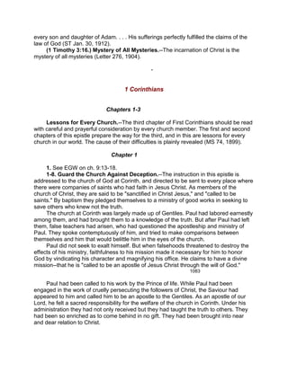 every son and daughter of Adam. . . . His sufferings perfectly fulfilled the claims of the
law of God (ST Jan. 30, 1912).
(1 Timothy 3:16.) Mystery of All Mysteries.--The incarnation of Christ is the
mystery of all mysteries (Letter 276, 1904).
-
1 Corinthians
Chapters 1-3
Lessons for Every Church.--The third chapter of First Corinthians should be read
with careful and prayerful consideration by every church member. The first and second
chapters of this epistle prepare the way for the third, and in this are lessons for every
church in our world. The cause of their difficulties is plainly revealed (MS 74, 1899).
Chapter 1
1. See EGW on ch. 9:13-18.
1-8. Guard the Church Against Deception.--The instruction in this epistle is
addressed to the church of God at Corinth, and directed to be sent to every place where
there were companies of saints who had faith in Jesus Christ. As members of the
church of Christ, they are said to be "sanctified in Christ Jesus," and "called to be
saints." By baptism they pledged themselves to a ministry of good works in seeking to
save others who knew not the truth.
The church at Corinth was largely made up of Gentiles. Paul had labored earnestly
among them, and had brought them to a knowledge of the truth. But after Paul had left
them, false teachers had arisen, who had questioned the apostleship and ministry of
Paul. They spoke contemptuously of him, and tried to make comparisons between
themselves and him that would belittle him in the eyes of the church.
Paul did not seek to exalt himself. But when falsehoods threatened to destroy the
effects of his ministry, faithfulness to his mission made it necessary for him to honor
God by vindicating his character and magnifying his office. He claims to have a divine
mission--that he is "called to be an apostle of Jesus Christ through the will of God."
1083
Paul had been called to his work by the Prince of life. While Paul had been
engaged in the work of cruelly persecuting the followers of Christ, the Saviour had
appeared to him and called him to be an apostle to the Gentiles. As an apostle of our
Lord, he felt a sacred responsibility for the welfare of the church in Corinth. Under his
administration they had not only received but they had taught the truth to others. They
had been so enriched as to come behind in no gift. They had been brought into near
and dear relation to Christ.
 