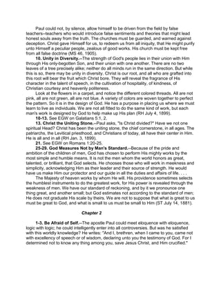 Paul could not, by silence, allow himself to be driven from the field by false
teachers--teachers who would introduce false sentiments and theories that might lead
honest souls away from the truth. The churches must be guarded, and warned against
deception. Christ gave Himself for us, to redeem us from all iniquity, that He might purify
unto Himself a peculiar people, zealous of good works. His church must be kept free
from all false doctrine (MS 46, 1905).
10. Unity in Diversity.--The strength of God's people lies in their union with Him
through His only-begotten Son, and their union with one another. There are no two
leaves of a tree precisely alike; neither do all minds run in the same direction. But while
this is so, there may be unity in diversity. Christ is our root, and all who are grafted into
this root will bear the fruit which Christ bore. They will reveal the fragrance of His
character in the talent of speech, in the cultivation of hospitality, of kindness, of
Christian courtesy and heavenly politeness.
Look at the flowers in a carpet, and notice the different colored threads. All are not
pink, all are not green, all are not blue. A variety of colors are woven together to perfect
the pattern. So it is in the design of God. He has a purpose in placing us where we must
learn to live as individuals. We are not all fitted to do the same kind of work, but each
man's work is designed by God to help make up His plan (RH July 4, 1899).
10-13. See EGW on Galatians 5:1, 2.
13. Christ the Uniting Stone.--Paul asks, "Is Christ divided?" Have we not one
spiritual Head? Christ has been the uniting stone, the chief cornerstone, in all ages. The
patriarchs, the Levitical priesthood, and Christians of today, all have their center in Him.
He is all and in all (RH Jan. 3, 1899).
21. See EGW on Romans 1:20-25.
25-29. God Measures Not by Man's Standard.--Because of the pride and
ambition of the children of men, God has chosen to perform His mighty works by the
most simple and humble means. It is not the men whom the world honors as great,
talented, or brilliant, that God selects. He chooses those who will work in meekness and
simplicity, acknowledging Him as their leader and their source of strength. He would
have us make Him our protector and our guide in all the duties and affairs of life. . . .
The Majesty of heaven works by whom He will. His providence sometimes selects
the humblest instruments to do the greatest work, for His power is revealed through the
weakness of men. We have our standard of reckoning, and by it we pronounce one
thing great, and another small; but God estimates not according to the standard of men;
He does not graduate His scale by theirs. We are not to suppose that what is great to us
must be great to God, and what is small to us must be small to Him (ST July 14, 1881).
Chapter 2
1-3. Be Afraid of Self.--The apostle Paul could meet eloquence with eloquence,
logic with logic; he could intelligently enter into all controversies. But was he satisfied
with this worldly knowledge? He writes: "And I, brethren, when I came to you, came not
with excellency of speech or of wisdom, declaring unto you the testimony of God. For I
determined not to know any thing among you, save Jesus Christ, and Him crucified."
 
