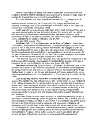 Here is a very important lesson. We need to understand our whereabouts. We
need to understand that the highest education ever given to mortals develops a spirit of
humility, for it reveals how much more there is yet to learn.
The more you learn, the more you will see the necessity of putting your whole
1084
mind and interest into learning for Christ's sake. Why are you learning? Are you
acquiring knowledge so as to become intelligent in the truth? If that is your object, be
assured that you will hide self in Jesus Christ.
"And I was with you in weakness, and in fear, and in much trembling." Paul was a
very great teacher; yet he felt that without the Spirit of God working with him, all the
education he might obtain would be of little account. We need to have this same
experience; we need to be afraid of ourselves. We need individually to sit at the feet of
Jesus, and listen to His words of instruction (MS 84, 1901).
1-4. See EGW on Acts 17:34.
1-5 (Acts 9:3-6; 22:3, 4). Instruction for the Church Today.--[1 Corinthians
2:1-5 quoted.] Paul was not an unlearned man, but the preaching of Christ was a new
gospel to him. It was a work entirely different from that he had engaged in when he
hunted the believers from place to place and persecuted them even "unto the death."
But Christ had revealed Himself to Paul in a remarkable manner at his conversion. At
the gate of Damascus the vision of the Crucified One changed the whole current of his
life. The persecutor became a disciple, the teacher a learner.
From that time Paul was a truly converted man. God gave him a special work to do
for the cause of Christianity. His instruction in his letters to the churches of his day is
instruction for the church of God to the end of time (Letter 332, 1907).
Eloquence in Simplicity.--[1 Corinthians 2:1-5 quoted.] Paul did not come to the
churches as an orator or as a scientific philosopher. He did not seek merely to please
the ear by flowery words and phrases. In eloquent simplicity he proclaimed the things
that had been revealed to him. He was able to speak with power and authority, for he
frequently received instruction from God in vision [1 Corinthians 1:6-10 quoted] (MS 46,
1905).
(Acts 17:22-34.) Spiritual Power Not in Human Wisdom.--[1 Corinthians 2:1-9
quoted.] The apostle Paul had all the privileges of a Roman citizen. He was not behind
in the Hebrew education, for he had learned at the feet of Gamaliel; but all this did not
enable him to reach the highest standard. With all this scientific and literary education,
he was, until Christ was revealed to him, in as complete darkness as are many at this
time. Paul became fully conscious that to know Jesus Christ by an experimental
knowledge was for his present and eternal good. He saw the necessity of reaching a
high standard.
It had been Paul's custom to adopt an oratorical style in his preaching. He was a
man fitted to speak before kings, before the great and learned men of Athens, and his
intellectual acquirements were often of value to him in preparing the way for the gospel.
He tried to do this in Athens, meeting eloquence with eloquence, philosophy with
philosophy, and logic with logic; but he failed to meet with the success he had hoped
for. His aftersight led him to understand that there was something needed above human
wisdom. God taught him that something above the world's wisdom must come to him.
He must receive his power from a higher source. In order to convict and convert
sinners, the Spirit of God must come into his work and sanctify every spiritual
 