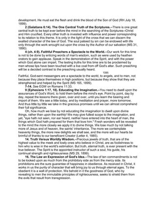 development. He must eat the flesh and drink the blood of the Son of God (RH July 18,
1899).
2 (Galatians 6:14). The One Central Truth of the Scriptures.--There is one great
central truth to be kept ever before the mind in the searching of the Scriptures--Christ
and Him crucified. Every other truth is invested with influence and power corresponding
to its relation to this theme. It is only in the light of the cross that we can discern the
exalted character of the law of God. The soul palsied by sin can be endowed with life
only through the work wrought out upon the cross by the Author of our salvation (MS 31,
1890).
4 (ch. 4:9). Faithful Preachers a Spectacle to the World.--Our work for this time
is not to be done by enticing words of man's wisdom, such as were used by heathen
orators to gain applause. Speak in the demonstration of the Spirit, and with the power
which God alone can impart. The testing truths for this time are to be proclaimed by
men whose lips have been touched with a live coal from off God's altar. Such preaching
will be a decided contrast to the preaching usually heard.
1085
Faithful, God-sent messengers are a spectacle to the world, to angels, and to men, not
because they place themselves in high positions, but because they show that they are
strengthened and helped by the Spirit (MS 165, 1899).
7-14. See EGW on Romans 11:33.
9 (Ephesians 1:17, 18). Educating the Imagination.--You need to dwell upon the
assurances of God's Word, to hold them before the mind's eye. Point by point, day by
day, repeat the lessons there given, over and over, until you learn the bearing and
import of them. We see a little today, and by meditation and prayer, more tomorrow.
And thus little by little we take in the gracious promises until we can almost comprehend
their full significance.
Oh, how much we lose by not educating the imagination to dwell upon divine
things, rather than upon the earthly! We may give fullest scope to the imagination, and
yet, "eye hath not seen, nor ear heard, neither have entered into the heart of man, the
things which God hath prepared for them that love him." Fresh wonders will be revealed
to the mind the more closely we apply it to divine things. We lose much by not talking
more of Jesus and of heaven, the saints' inheritance. The more we contemplate
heavenly things, the more new delights we shall see, and the more will our hearts be
brimful of thanks to our beneficent Creator (Letter 4, 1885).
14. Truth Versus Worldly Wisdom.--Precious jewels of truth, that are of the
highest value to the meek and lowly ones who believe in Christ, are as foolishness to
him who is wise in the world's estimation. But truth, eternal truth, is ever present with the
true believer. The Spirit is the appointed instructor of such a soul, his guide, his
continual strength and righteousness (MS 29, 1899).
16. The Law an Expression of God's Idea.--The law of ten commandments is not
to be looked upon as much from the prohibitory side as from the mercy side. Its
prohibitions are the sure guarantee of happiness in obedience. As received in Christ, it
works in us the purity of character that will bring joy to us through eternal ages. To the
obedient it is a wall of protection. We behold in it the goodness of God, who by
revealing to men the immutable principles of righteousness, seeks to shield them from
the evils that result from transgression.
 