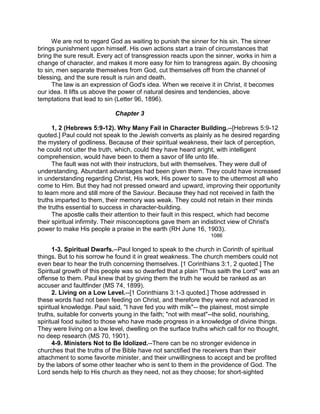 We are not to regard God as waiting to punish the sinner for his sin. The sinner
brings punishment upon himself. His own actions start a train of circumstances that
bring the sure result. Every act of transgression reacts upon the sinner, works in him a
change of character, and makes it more easy for him to transgress again. By choosing
to sin, men separate themselves from God, cut themselves off from the channel of
blessing, and the sure result is ruin and death.
The law is an expression of God's idea. When we receive it in Christ, it becomes
our idea. It lifts us above the power of natural desires and tendencies, above
temptations that lead to sin (Letter 96, 1896).
Chapter 3
1, 2 (Hebrews 5:9-12). Why Many Fail in Character Building.--[Hebrews 5:9-12
quoted.] Paul could not speak to the Jewish converts as plainly as he desired regarding
the mystery of godliness. Because of their spiritual weakness, their lack of perception,
he could not utter the truth, which, could they have heard aright, with intelligent
comprehension, would have been to them a savor of life unto life.
The fault was not with their instructors, but with themselves. They were dull of
understanding. Abundant advantages had been given them. They could have increased
in understanding regarding Christ, His work, His power to save to the uttermost all who
come to Him. But they had not pressed onward and upward, improving their opportunity
to learn more and still more of the Saviour. Because they had not received in faith the
truths imparted to them, their memory was weak. They could not retain in their minds
the truths essential to success in character-building.
The apostle calls their attention to their fault in this respect, which had become
their spiritual infirmity. Their misconceptions gave them an indistinct view of Christ's
power to make His people a praise in the earth (RH June 16, 1903).
1086
1-3. Spiritual Dwarfs.--Paul longed to speak to the church in Corinth of spiritual
things. But to his sorrow he found it in great weakness. The church members could not
even bear to hear the truth concerning themselves. [1 Corinthians 3:1, 2 quoted.] The
Spiritual growth of this people was so dwarfed that a plain "Thus saith the Lord" was an
offense to them. Paul knew that by giving them the truth he would be ranked as an
accuser and faultfinder (MS 74, 1899).
2. Living on a Low Level.--[1 Corinthians 3:1-3 quoted.] Those addressed in
these words had not been feeding on Christ, and therefore they were not advanced in
spiritual knowledge. Paul said, "I have fed you with milk"-- the plainest, most simple
truths, suitable for converts young in the faith; "not with meat"--the solid, nourishing,
spiritual food suited to those who have made progress in a knowledge of divine things.
They were living on a low level, dwelling on the surface truths which call for no thought,
no deep research (MS 70, 1901).
4-9. Ministers Not to Be Idolized.--There can be no stronger evidence in
churches that the truths of the Bible have not sanctified the receivers than their
attachment to some favorite minister, and their unwillingness to accept and be profited
by the labors of some other teacher who is sent to them in the providence of God. The
Lord sends help to His church as they need, not as they choose; for short-sighted
 