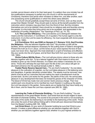 mortals cannot discern what is for their best good. It is seldom than one minister has all
the qualifications necessary to perfect any one church in all the requirements of
Christianity; therefore God sends other ministers to follow him, one after another, each
one possessing some qualifications in which the others were deficient.
The church should gratefully accept these servants of Christ, even as they would
accept their Master Himself. They should seek to derive all the benefit possible from the
instruction which ministers may give them from the Word of God. But the ministers
themselves are not to be idolized; there should be no religious pets and favorites among
the people; it is the truths they bring which are to be accepted, and appreciated in the
meekness of humility (Redemption: The Teachings of Paul, pp. 74, 75).
5, 6. The Lord Our Efficiency.--The Lord desires us to distinguish between the
means and the instrument. [1 Corinthians 3:5, 6 quoted.] The human agent is only the
instrument; it is to the Lord he owes his efficiency. He must cooperate with divine power
(Letter 150, 1900).
9 (2 Corinthians 10:4; see EGW on Genesis 2:7; Romans 12:2). God Provides
the Weapons.--"We are laborers together with God." He provides us with all the
facilities, all the spiritual weapons necessary for the pulling down of Satan's strongholds.
Present the truth as it is in Jesus. Let the tones of your voice express the love of God.
Lead, but never drive. Approach the most obstinate in a spirit of kindness and affection.
Dip your words into the oil of grace, and let them flow forth from your lips in love (Letter
105, 1893).
Divine Culture Will Be Given.--The Lord will give divine culture to those who are
laborers together with Him. To be a laborer together with God means to strive and
wrestle to grow up into Christ's likeness. It is Satan who makes it necessary for us to
strive. Those who will keep the eye fixed upon the life of the Lord Jesus will gain an
abundant entrance into His spiritual temple (Letter 5, 1900.)
Feeble Plants Receive Special Care.--"Ye are God's husbandry." As one takes
pleasure in the cultivation of a garden, so the Lord takes pleasure in His believing sons
and daughters. A garden demands constant labor. The weeds must be removed; new
plants must be set out; branches that are making too rapid a development must be
pruned back. So the Lord works for His garden, the plants of the Lord. He cannot take
pleasure in any development that does not reveal the graces of the character of Christ.
The blood of Christ has made men and women God's precious charge. Then how
careful each one should be not to manifest too much freedom in pulling up the plants
the Lord has placed in His garden. Some plants are so feeble that they have hardly any
life in them, and for these the Lord has a special care (MS 39, 1896).
1087
Learning the Trade of Character Building.--"Ye are God's building." You are
representatives of the great Master Worker. God forbid that we should neglect to learn
the trade of character building. The course to be pursued in this work is not according to
the ideas of the world; the fashioning is not similar to the fashioning of the world. Those
who enter the work of God without hiding self in Christ will soon disconnect themselves
from the Master's building (MS 165, 1899).
Let Christ Direct.--In your work of character building be sure that Christ is your
director. It makes a great difference whether you are laborers together with God or
whether you are laborers together against God; whether it is your highest ambition to
 