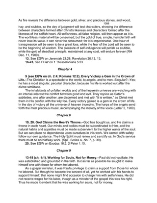 As fire reveals the difference between gold, silver, and precious stones, and wood,
1088
hay, and stubble, so the day of judgment will test characters, showing the difference
between characters formed after Christ's likeness and characters formed after the
likeness of the selfish heart. All selfishness, all false religion, will then appear as it is.
The worthless material will be consumed; but the gold of true, simple, humble faith will
never lose its value. It can never be consumed; for it is imperishable. One hour of
transgression will be seen to be a great loss, while the fear of the Lord will be seen to
be the beginning of wisdom. The pleasure of self-indulgence will perish as stubble,
while the gold of steadfast principle, maintained at any cost, will endure forever (RH
Dec. 11, 1900).
13. See EGW on Jeremiah 23:28; Revelation 20:12, 13.
16-23. See EGW on 1 Thessalonians 5:23.
Chapter 4
9 (see EGW on ch. 2:4; Romans 12:2). Every Victory a Gem in the Crown of
Life.--The Christian is a spectacle to the world, to angels, and to men. Singular?--Yes;
he has a most singular, peculiar character, because his life is worked out after the
divine similitude.
The inhabitants of unfallen worlds and of the heavenly universe are watching with
an intense interest the conflict between good and evil. They rejoice as Satan's
subtleties, one after another, are discerned and met with "It is written," as Christ met
them in His conflict with the wily foe. Every victory gained is a gem in the crown of life.
In the day of victory all the universe of heaven triumphs. The harps of the angels send
forth the most precious music, accompanying the melody of the voice (Letter 5, 1900).
Chapter 6
19, 20. God Claims the Heart's Throne.--God has bought us, and He claims a
throne in each heart. Our minds and bodies must be subordinated to Him, and the
natural habits and appetites must be made subservient to the higher wants of the soul.
But we can place no dependence upon ourselves in this work. We cannot with safety
follow our own guidance. The Holy Spirit must renew and sanctify us. In God's service
there must be no halfway work. (SpT, Series A, No. 7, p. 39).
20. See EGW on Exodus 16;3; 2 Peter 1:10.
Chapter 9
13-18 (ch. 1:1). Working for Souls, Not for Money.--Paul did not vacillate. He
was established and grounded in the faith. But as far as possible he sought to make
himself one with those for whom he labored.
As a gospel minister, it was Paul's privilege to claim a support from those for whom
he labored. But though he became the servant of all, yet he worked with his hands to
support himself, that none might find occasion to charge him with selfishness. He did
not receive wages for his labor, though as a minister of the gospel this was his right.
Thus he made it evident that he was working for souls, not for money.
 