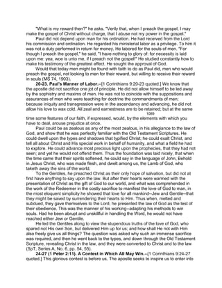 "What is my reward then?" he asks. "Verily that, when I preach the gospel, I may
make the gospel of Christ without charge, that I abuse not my power in the gospel."
Paul did not depend upon man for his ordination. He had received from the Lord
his commission and ordination. He regarded his ministerial labor as a privilege. To him it
was not a duty performed in return for money. He labored for the souls of men. "For
though I preach the gospel," he said, "I have nothing to glory of: for necessity is laid
upon me: yea, woe is unto me, if I preach not the gospel!" He studied constantly how to
make his testimony of the greatest effect. He sought the approval of God.
Would that today men might be found with faith to do as Paul did, men who would
preach the gospel, not looking to men for their reward, but willing to receive their reward
in souls (MS 74, 1903).
20-23. Paul's Manner of Labor.--[1 Corinthians 9:20-23 quoted.] We know that
the apostle did not sacrifice one jot of principle. He did not allow himself to be led away
by the sophistry and maxims of men. He was not to coincide with the suppositions and
assurances of men who were teaching for doctrine the commandments of men;
because iniquity and transgression were in the ascendancy and advancing, he did not
allow his love to wax cold. All zeal and earnestness are to be retained; but at the same
1089
time some features of our faith, if expressed, would, by the elements with which you
have to deal, arouse prejudice at once.
Paul could be as zealous as any of the most zealous, in his allegiance to the law of
God, and show that he was perfectly familiar with the Old Testament Scriptures. He
could dwell upon the types and shadows that typified Christ; he could exalt Christ, and
tell all about Christ and His special work in behalf of humanity, and what a field he had
to explore. He could advance most precious light upon the prophecies, that they had not
seen; and yet he would not offend them. Thus the foundation was laid nicely, that when
the time came that their spirits softened, he could say in the language of John, Behold
in Jesus Christ, who was made flesh, and dwelt among us, the Lamb of God, who
taketh away the sins of the world.
To the Gentiles, he preached Christ as their only hope of salvation, but did not at
first have anything to say upon the law. But after their hearts were warmed with the
presentation of Christ as the gift of God to our world, and what was comprehended in
the work of the Redeemer in the costly sacrifice to manifest the love of God to man, in
the most eloquent simplicity he showed that love for all mankind--Jew and Gentile--that
they might be saved by surrendering their hearts to Him. Thus when, melted and
subdued, they gave themselves to the Lord, he presented the law of God as the test of
their obedience. This was the manner of his working--adapting his methods to win
souls. Had he been abrupt and unskillful in handling the Word, he would not have
reached either Jew or Gentile.
He led the Gentiles along to view the stupendous truths of the love of God, who
spared not His own Son, but delivered Him up for us; and how shall He not with Him
also freely give us all things? The question was asked why such an immense sacrifice
was required, and then he went back to the types, and down through the Old Testament
Scripture, revealing Christ in the law, and they were converted to Christ and to the law
(SpT, Series A, No. 6, pp. 54, 55).
24-27 (1 Peter 2:11). A Contest in Which All May Win.--[1 Corinthians 9:24-27
quoted.] This glorious contest is before us. The apostle seeks to inspire us to enter into
 