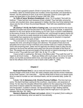 They had a gospel to preach--Christ in human form, a man of sorrows; Christ in
humiliation, taken by wicked hands and crucified; Christ resurrected, and ascended to
heaven, into the presence of God, to be man's Advocate; Christ to come again with
power and great glory in the clouds of heaven (3SP 262, 263).
14. Faith of Jesus' Brothers Established.--[Acts 1:9-14 quoted.] "And with his
brethren." These had lost much because of their unbelief. They had been among the
number who doubted when Jesus appeared in Galilee. But they now firmly believed that
Jesus was the Son of God, the promised Messiah. Their faith was established (Letter
115, 1904).
26 (Joshua 7:16-18). No Faith in Casting Lots.--Let none be led from the sound,
sensible principles that God has laid down for the guidance of His people, to depend for
direction on any such device as the tossing up of a coin. Such a course is well pleasing
to the enemy of souls; for he works to control the coin, and through its agency works out
his plans. Let none be so easily deceived as to place confidence in any such tests. Let
none belittle their experience by resorting to cheap devices for direction in important
matters connected with the work of God.
The Lord works in no haphazard way. Seek Him most earnestly in prayer. He will
impress the mind, and will give tongue and utterance. The people of God are to be
educated not to trust in human inventions and uncertain tests as a means of learning
God's will concerning them. Satan and his agencies are always ready to step into any
opening to be found that will lead souls away from the pure principles of the Word of
God. The people who are led and taught of God will give no place to devisings for which
there is not a "Thus saith the Lord" (SpT, Ser. B, No. 17, p. 28).
I have no faith in casting lots. We have in the Bible a plain "Thus saith the Lord" in
regard to all church duties. . . . Read your Bibles with much prayer. Do not try to humble
others, but humble yourselves before God, and deal gently with one another. To cast
lots for the officers of the church is not in God's order (Letter 37, 1900).
1055
Chapter 2
Read and Present Acts 2.--Let us read and receive and present to others the
second chapter of the book of Acts. We need a deeper piety and the sincere meekness
of the Great Teacher. I am instructed . . . that the whole book of Acts is our lesson book.
All of us need to humble our own individual hearts, and be converted daily. (Letter 32,
1910).
1-4 (ch. 1:8, 9; Ephesians 4:8). Christ's Promise Fulfilled.--The time had now
come. The Spirit had been waiting for the crucifixion, resurrection, and ascension of
Christ. For ten days the disciples offered their petitions for the outpouring of the Spirit,
and Christ in heaven added His intercession. This was the occasion of His ascension
and inauguration, a jubilee in heaven. He had ascended on high, leading captivity
captive, and He now claimed the gift of the Spirit, that He might pour it out upon His
disciples (SW Nov. 28, 1905).
Heaven's Reservoir of Power not Locked.--[Acts 2:1-4 quoted.] God is willing to
give us a similar blessing, when we seek for it as earnestly.
 