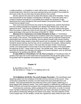 a noble emulation, a competition in which will be seen no selfishness, unfairness, or
underhanded work. We are to use every spiritual nerve and muscle in the contest for
the crown of life. No one who does his best will fail in this contest.
All who seek for the prize are to place themselves under strict discipline. "Every
man that striveth for the mastery is temperate in all things." Those who enter into a
contest of physical strength for a corruptible prize realize the necessity of rigid
abstinence from every indulgence that would weaken the physical powers. They eat
simple food at regular hours.
How much more should those who enter for the gospel race, restrain themselves
from the unlawful indulgence of appetite and "abstain from fleshly lusts, which war
against the soul." They must be temperate at all times. The same restraint that gives
them the power to obtain the victory at one time will, if practiced constantly, give them a
great advantage in the race for the crown of life (MS 74, 1903).
(Romans 8:13; Colossians 3:5.) Under Discipline to God.--[ 1 Corinthians
9:24-27 quoted.] Thus Paul presents the conditions which God imposes upon every soul
who enlists in His service. The apostle fears for himself, lest he shall fail of bearing the
examination test, and be found wanting, and he places himself under severe training.
So the Christian today needs to keep strict guard over his appetite. He needs to subject
himself to severe training, that he may not run uncertainly or at random, without seeing
his standard and striving to reach it. He must obey the laws of God. The physical,
mental, and moral powers must be kept in the most perfect condition if he would obtain
the approval of God. "I keep under my body," the apostle says. This means literally to
beat back its desires and impulses and passions by severe discipline, even as did those
competing for an earthly prize (MS 93, 1899).
27 (see EGW on 2 Corinthians 12:1-4). Paul on Guard.--[1 Corinthians 9:26, 27
quoted.] Paul was ever on the watch lest evil propensities should get the better of him.
He guarded well his appetites and passions and evil propensities (Letter 27, 1906).
1090
Chapter 10
4. See EGW on Acts 15:11.
12. See EGW on 1 Kings 11:1-4; Matthew 26:31-35.
Chapter 11
18-34 (Matthew 26:26-29). The Lord's Supper Perverted.--The Corinthians were
departing widely from the simplicity of the faith and the harmony of the church. They
continued to assemble for worship, but with hearts that were estranged from one
another. They had perverted the true meaning of the Lord's Supper, patterning in a
great degree after idolatrous feasts. They came together to celebrate the sufferings and
death of Christ, but turned the occasion into a period of feasting and selfish enjoyment.
It had become customary, before partaking of the communion, to unite in a social
meal. Families professing the faith brought their own food to the place of meeting, and
ate it without courteously waiting for the others to be ready. The holy institution of the
Lord's Supper was, for the wealthy, turned into a gluttonous feast; while the poor were
 