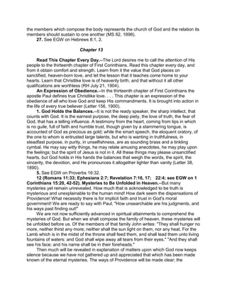 the members which compose the body represents the church of God and the relation its
members should sustain to one another (MS 82, 1898).
27. See EGW on Hebrews 8:1, 2.
Chapter 13
Read This Chapter Every Day.--The Lord desires me to call the attention of His
people to the thirteenth chapter of First Corinthians. Read this chapter every day, and
from it obtain comfort and strength. Learn from it the value that God places on
sanctified, heaven-born love, and let the lesson that it teaches come home to your
hearts. Learn that Christlike love is of heavenly birth, and that without it all other
qualifications are worthless (RH July 21, 1904).
An Expression of Obedience.--In the thirteenth chapter of First Corinthians the
apostle Paul defines true Christlike love. . . . This chapter is an expression of the
obedience of all who love God and keep His commandments. It is brought into action in
the life of every true believer (Letter 156, 1900).
1. God Holds the Balances.--It is not the ready speaker, the sharp intellect, that
counts with God. It is the earnest purpose, the deep piety, the love of truth, the fear of
God, that has a telling influence. A testimony from the heart, coming from lips in which
is no guile, full of faith and humble trust, though given by a stammering tongue, is
accounted of God as precious as gold; while the smart speech, the eloquent oratory, of
the one to whom is entrusted large talents, but who is wanting in truthfulness, in
steadfast purpose, in purity, in unselfishness, are as sounding brass and a tinkling
cymbal. He may say witty things, he may relate amusing anecdotes, he may play upon
the feelings; but the spirit of Jesus is not in it. All these things may please unsanctified
hearts, but God holds in His hands the balances that weigh the words, the spirit, the
sincerity, the devotion, and He pronounces it altogether lighter than vanity (Letter 38,
1890).
5. See EGW on Proverbs 16:32.
12 (Romans 11:33; Ephesians 2:7; Revelation 7:16, 17; 22:4; see EGW on 1
Corinthians 15:20, 42-52). Mysteries to Be Unfolded in Heaven.--But many
mysteries yet remain unrevealed. How much that is acknowledged to be truth is
mysterious and unexplainable to the human mind! How dark seem the dispensations of
Providence! What necessity there is for implicit faith and trust in God's moral
government! We are ready to say with Paul, "How unsearchable are his judgments, and
his ways past finding out!"
We are not now sufficiently advanced in spiritual attainments to comprehend the
mysteries of God. But when we shall compose the family of heaven, these mysteries will
be unfolded before us. Of the members of that family John writes: "They shall hunger no
more, neither thirst any more; neither shall the sun light on them, nor any heat. For the
Lamb which is in the midst of the throne shall feed them, and shall lead them unto living
fountains of waters: and God shall wipe away all tears from their eyes." "And they shall
see his face; and his name shall be in their foreheads."
Then much will be revealed in explanation of matters upon which God now keeps
silence because we have not gathered up and appreciated that which has been made
known of the eternal mysteries. The ways of Providence will be made clear; the
 