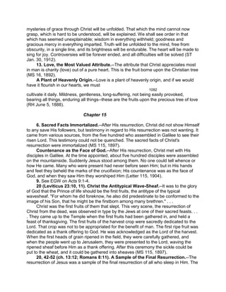 mysteries of grace through Christ will be unfolded. That which the mind cannot now
grasp, which is hard to be understood, will be explained. We shall see order in that
which has seemed unexplainable; wisdom in everything withheld; goodness and
gracious mercy in everything imparted. Truth will be unfolded to the mind, free from
obscurity, in a single line, and its brightness will be endurable. The heart will be made to
sing for joy. Controversies will be forever ended, and all difficulties will be solved (ST
Jan. 30, 1912).
13. Love, the Most Valued Attribute.--The attribute that Christ appreciates most
in man is charity (love) out of a pure heart. This is the fruit borne upon the Christian tree
(MS 16, 1892).
A Plant of Heavenly Origin.--Love is a plant of heavenly origin, and if we would
have it flourish in our hearts, we must
1092
cultivate it daily. Mildness, gentleness, long-suffering, not being easily provoked,
bearing all things, enduring all things--these are the fruits upon the precious tree of love
(RH June 5, 1888).
Chapter 15
6. Sacred Facts Immortalized.--After His resurrection, Christ did not show Himself
to any save His followers, but testimony in regard to His resurrection was not wanting. It
came from various sources, from the five hundred who assembled in Galilee to see their
risen Lord. This testimony could not be quenched. The sacred facts of Christ's
resurrection were immortalized (MS 115, 1897).
Countenance as the Face of God.--After His resurrection, Christ met with His
disciples in Galilee. At the time appointed, about five hundred disciples were assembled
on the mountainside. Suddenly Jesus stood among them. No one could tell whence or
how He came. Many who were present had never before seen Him; but in His hands
and feet they beheld the marks of the crucifixion; His countenance was as the face of
God, and when they saw Him they worshiped Him (Letter 115, 1904).
9. See EGW on Acts 9:1-4.
20 (Leviticus 23:10, 11). Christ the Antitypical Wave-Sheaf.--It was to the glory
of God that the Prince of life should be the first fruits, the antitype of the typical
wavesheaf. "For whom he did foreknow, he also did predestinate to be conformed to the
image of his Son, that he might be the firstborn among many brethren." . . .
Christ was the first fruits of them that slept. This very scene, the resurrection of
Christ from the dead, was observed in type by the Jews at one of their sacred feasts. . .
. They came up to the Temple when the first fruits had been gathered in, and held a
feast of thanksgiving. The first fruits of the harvest crop were sacredly dedicated to the
Lord. That crop was not to be appropriated for the benefit of man. The first ripe fruit was
dedicated as a thank offering to God. He was acknowledged as the Lord of the harvest.
When the first heads of grain ripened in the field, they were carefully gathered, and
when the people went up to Jerusalem, they were presented to the Lord, waving the
ripened sheaf before Him as a thank offering. After this ceremony the sickle could be
put to the wheat, and it could be gathered into sheaves (MS 115, 1897).
20, 42-52 (ch. 13:12; Romans 8:11). A Sample of the Final Resurrection.--The
resurrection of Jesus was a sample of the final resurrection of all who sleep in Him. The
 