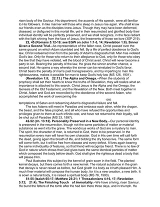 risen body of the Saviour, His deportment, the accents of His speech, were all familiar
to His followers. In like manner will those who sleep in Jesus rise again. We shall know
our friends even as the disciples knew Jesus. Though they may have been deformed,
diseased, or disfigured in this mortal life, yet in their resurrected and glorified body their
individual identity will be perfectly preserved, and we shall recognize, in the face radiant
with the light shining from the face of Jesus, the lineaments of those we love (3SP 219).
22, 45 (Romans 5:12-19; see EGW on John 1:1-3, 14; Revelation 1:8). Sinner
Given a Second Trial.--As representative of the fallen race, Christ passed over the
same ground on which Adam stumbled and fell. By a life of perfect obedience to God's
law, Christ redeemed man from the penalty of Adam's disgraceful fall. Man has violated
God's law. Only for those who return to their allegiance to God, only for those who obey
the law that they have violated, will the blood of Christ avail. Christ will never become a
party to sin. Bearing the penalty of the law, He gives the sinner another chance, a
second trial. He opens a way whereby the sinner can be reinstated in God's favor.
Christ bears the penalty of man's past transgressions, and by imparting to man His
righteousness, makes it possible for man to keep God's holy law (MS 126, 1901).
(Revelation 1:8; 22:13.) The Alpha and Omega.--When the students of
prophecy shall set their hearts to know the truths of Revelation, they will realize what an
importance is attached to this search. Christ Jesus is the Alpha and the Omega, the
Genesis of the Old Testament, and the Revelation of the New. Both meet together in
Christ. Adam and God are reconciled by the obedience of the second Adam, who
accomplished the work of overcoming the
1093
temptations of Satan and redeeming Adam's disgraceful failure and fall.
The two Adams will meet in Paradise and embrace each other, while the dragon,
the beast, and the false prophet, and all who have refused the opportunities and
privileges given to them at such infinite cost, and have not returned to their loyalty, will
be shut out of Paradise (MS 33, 1897).
42-52 (ch. 13:12). Personality Preserved in a New Body.--Our personal identity
is preserved in the resurrection, though not the same particles of matter or material
substance as went into the grave. The wondrous works of God are a mystery to man.
The spirit, the character of man, is returned to God, there to be preserved. In the
resurrection every man will have his own character. God in His own time will call forth
the dead, giving again the breath of life, and bidding the dry bones live. The same form
will come forth, but it will be free from disease and every defect. It lives again bearing
the same individuality of features, so that friend will recognize friend. There is no law of
God in nature which shows that God gives back the same identical particles of matter
which composed the body before death. God shall give the righteous dead a body that
will please Him.
Paul illustrates this subject by the kernel of grain sown in the field. The planted
kernel decays, but there comes forth a new kernel. The natural substance in the grain
that decays is never raised as before, but God giveth it a body as it hath pleased Him. A
much finer material will compose the human body, for it is a new creation, a new birth. It
is sown a natural body, it is raised a spiritual body (MS 76, 1900).
51-55 (Isaiah 65:17; Matthew 25:21; 1 Thessalonians 4:16, 17; Revelation
5:12; 21:4). The Finishing Touch of Immortality.--We have a living, risen Saviour.
He burst the fetters of the tomb after He had lain there three days, and in triumph. He
 