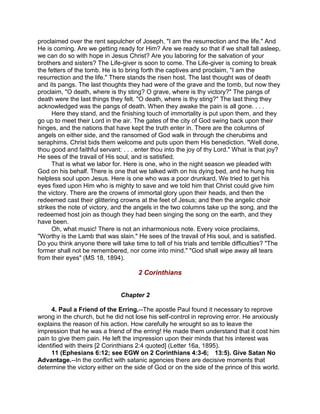 proclaimed over the rent sepulcher of Joseph, "I am the resurrection and the life." And
He is coming. Are we getting ready for Him? Are we ready so that if we shall fall asleep,
we can do so with hope in Jesus Christ? Are you laboring for the salvation of your
brothers and sisters? The Life-giver is soon to come. The Life-giver is coming to break
the fetters of the tomb. He is to bring forth the captives and proclaim, "I am the
resurrection and the life." There stands the risen host. The last thought was of death
and its pangs. The last thoughts they had were of the grave and the tomb, but now they
proclaim, "O death, where is thy sting? O grave, where is thy victory?" The pangs of
death were the last things they felt. "O death, where is thy sting?" The last thing they
acknowledged was the pangs of death. When they awake the pain is all gone. . . .
Here they stand, and the finishing touch of immortality is put upon them, and they
go up to meet their Lord in the air. The gates of the city of God swing back upon their
hinges, and the nations that have kept the truth enter in. There are the columns of
angels on either side, and the ransomed of God walk in through the cherubims and
seraphims. Christ bids them welcome and puts upon them His benediction. "Well done,
thou good and faithful servant: . . . enter thou into the joy of thy Lord." What is that joy?
He sees of the travail of His soul, and is satisfied.
That is what we labor for. Here is one, who in the night season we pleaded with
God on his behalf. There is one that we talked with on his dying bed, and he hung his
helpless soul upon Jesus. Here is one who was a poor drunkard. We tried to get his
eyes fixed upon Him who is mighty to save and we told him that Christ could give him
the victory. There are the crowns of immortal glory upon their heads, and then the
redeemed cast their glittering crowns at the feet of Jesus; and then the angelic choir
strikes the note of victory, and the angels in the two columns take up the song, and the
redeemed host join as though they had been singing the song on the earth, and they
have been.
Oh, what music! There is not an inharmonious note. Every voice proclaims,
"Worthy is the Lamb that was slain." He sees of the travail of His soul, and is satisfied.
Do you think anyone there will take time to tell of his trials and terrible difficulties? "The
former shall not be remembered, nor come into mind." "God shall wipe away all tears
from their eyes" (MS 18, 1894).
2 Corinthians
Chapter 2
4. Paul a Friend of the Erring.--The apostle Paul found it necessary to reprove
wrong in the church, but he did not lose his self-control in reproving error. He anxiously
explains the reason of his action. How carefully he wrought so as to leave the
impression that he was a friend of the erring! He made them understand that it cost him
pain to give them pain. He left the impression upon their minds that his interest was
identified with theirs [2 Corinthians 2:4 quoted] (Letter 16a, 1895).
11 (Ephesians 6:12; see EGW on 2 Corinthians 4:3-6; 13:5). Give Satan No
Advantage.--In the conflict with satanic agencies there are decisive moments that
determine the victory either on the side of God or on the side of the prince of this world.
 