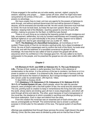If those engaged in the warfare are not wide awake, earnest, vigilant, praying for
wisdom, watching unto prayer, . . . Satan comes off victor, when he might have been
vanquished by the armies of the Lord. . . . God's faithful sentinels are to give the evil
powers no advantage. . . .
We have unseen foes to meet, evil men are agents for the powers of darkness to
work through, and without spiritual discernment the soul will be ignorant of Satan's
devices, and be ensnared and stumble and fall. He who would overcome must hold fast
to Christ. He must not look back, but keep the eye ever upward. Mount up by the
Mediator, keeping hold of the Mediator, reaching upward to one line of work after
another, making no provision for the flesh, to fulfill the lusts thereof.
There is no such thing as our entering the heavenly portals through indulgence and
folly, amusement, selfishness, but only by constant watchfulness and unceasing prayer.
Spiritual vigilance on our part individually is the price of safety. Swerve not to Satan's
side a single inch, lest he gain advantage over you (Letter 47, 1893).
14-17. The Boldness of a Sanctified Conscience.--[2 Corinthians 2:14-17
quoted.] These words of Paul do not denote a spiritual pride, but a deep knowledge of
Christ. As one of God's messengers sent to confirm the truth of the Word, he knew what
was truth; and with the boldness of a sanctified conscience he gloried in that
knowledge. He knew that he was called of God to preach the gospel with all the
assurance which his confidence in the message gave him. He was called to be God's
ambassador to the people, and he preached the gospel as one who was called (MS 43,
1907).
Chapter 3
6-9 (Romans 8:15-21; see EGW on Hebrews 8:6, 7). The Law Ordained to
Life.--The law of God, spoken in awful grandeur from Sinai, is the utterance of
condemnation to the sinner. It is the province of the law to condemn, but there is in it no
power to pardon or to redeem. It is ordained to life; those who walk in harmony with its
precepts will receive the reward of obedience. But it brings bondage and death to those
who remain under its condemnation. (RH April 22, 1902).
7. See EGW on Exodus 34:29.
7-11 (Galatians 3:19; Ephesians 2:15; Colossians 2:14; Hebrews 9:9-12;
10:1-7). A Twofold System of Law.--God's people, whom He calls His peculiar
treasure, were privileged with a two-fold system of law; the moral and the ceremonial.
The one, pointing back to creation to keep in remembrance the living God who made
the world, whose claims are binding upon all men in every dispensation, and which will
exist through all time and eternity. The other, given because of man's transgression of
the moral law, the obedience to which consisted in sacrifices and offerings pointing to
the future redemption. Each is clear and distinct from the other.
From the creation the moral law was an essential part of God's divine plan, and
was as unchangeable as Himself. The ceremonial law was to answer a particular
purpose in Christ's plan for the salvation of the race. The typical system of sacrifices
and
1095
offerings was established that through these services the sinner might discern the great
offering, Christ. But the Jews were so blinded by pride and sin that but few of them
 