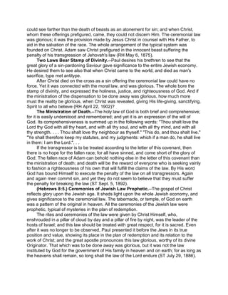 could see farther than the death of beasts as an atonement for sin; and when Christ,
whom these offerings prefigured, came, they could not discern Him. The ceremonial law
was glorious; it was the provision made by Jesus Christ in counsel with His Father, to
aid in the salvation of the race. The whole arrangement of the typical system was
founded on Christ. Adam saw Christ prefigured in the innocent beast suffering the
penalty of his transgression of Jehovah's law (RH May 6, 1875).
Two Laws Bear Stamp of Divinity.--Paul desires his brethren to see that the
great glory of a sin-pardoning Saviour gave significance to the entire Jewish economy.
He desired them to see also that when Christ came to the world, and died as man's
sacrifice, type met antitype.
After Christ died on the cross as a sin offering the ceremonial law could have no
force. Yet it was connected with the moral law, and was glorious. The whole bore the
stamp of divinity, and expressed the holiness, justice, and righteousness of God. And if
the ministration of the dispensation to be done away was glorious, how much more
must the reality be glorious, when Christ was revealed, giving His life-giving, sanctifying,
Spirit to all who believe (RH April 22, 1902)?
The Ministration of Death.--The holy law of God is both brief and comprehensive;
for it is easily understood and remembered; and yet it is an expression of the will of
God. Its comprehensiveness is summed up in the following words: "Thou shalt love the
Lord thy God with all thy heart, and with all thy soul, and with all thy mind, and with all
thy strength. . . . Thou shalt love thy neighbour as thyself." "This do, and thou shalt live."
"Ye shall therefore keep my statutes, and my judgments: which if a man do, he shall live
in them: I am the Lord.". . .
If the transgressor is to be treated according to the letter of this covenant, then
there is no hope for the fallen race; for all have sinned, and come short of the glory of
God. The fallen race of Adam can behold nothing else in the letter of this covenant than
the ministration of death; and death will be the reward of everyone who is seeking vainly
to fashion a righteousness of his own that will fulfill the claims of the law. By His word
God has bound Himself to execute the penalty of the law on all transgressors. Again
and again men commit sin, and yet they do not seem to believe that they must suffer
the penalty for breaking the law (ST Sept. 5, 1892).
(Hebrews 8:5.) Ceremonies of Jewish Law Prophetic.--The gospel of Christ
reflects glory upon the Jewish age. It sheds light upon the whole Jewish economy, and
gives significance to the ceremonial law. The tabernacle, or temple, of God on earth
was a pattern of the original in heaven. All the ceremonies of the Jewish law were
prophetic, typical of mysteries in the plan of redemption.
The rites and ceremonies of the law were given by Christ Himself, who,
enshrouded in a pillar of cloud by day and a pillar of fire by night, was the leader of the
hosts of Israel; and this law should be treated with great respect, for it is sacred. Even
after it was no longer to be observed, Paul presented it before the Jews in its true
position and value, showing its place in the plan of redemption and its relation to the
work of Christ; and the great apostle pronounces this law glorious, worthy of its divine
Originator. That which was to be done away was glorious, but it was not the law
instituted by God for the government of His family in heaven and on earth; for as long as
the heavens shall remain, so long shall the law of the Lord endure (ST July 29, 1886).
 